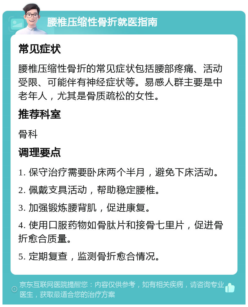 腰椎压缩性骨折就医指南 常见症状 腰椎压缩性骨折的常见症状包括腰部疼痛、活动受限、可能伴有神经症状等。易感人群主要是中老年人，尤其是骨质疏松的女性。 推荐科室 骨科 调理要点 1. 保守治疗需要卧床两个半月，避免下床活动。 2. 佩戴支具活动，帮助稳定腰椎。 3. 加强锻炼腰背肌，促进康复。 4. 使用口服药物如骨肽片和接骨七里片，促进骨折愈合质量。 5. 定期复查，监测骨折愈合情况。