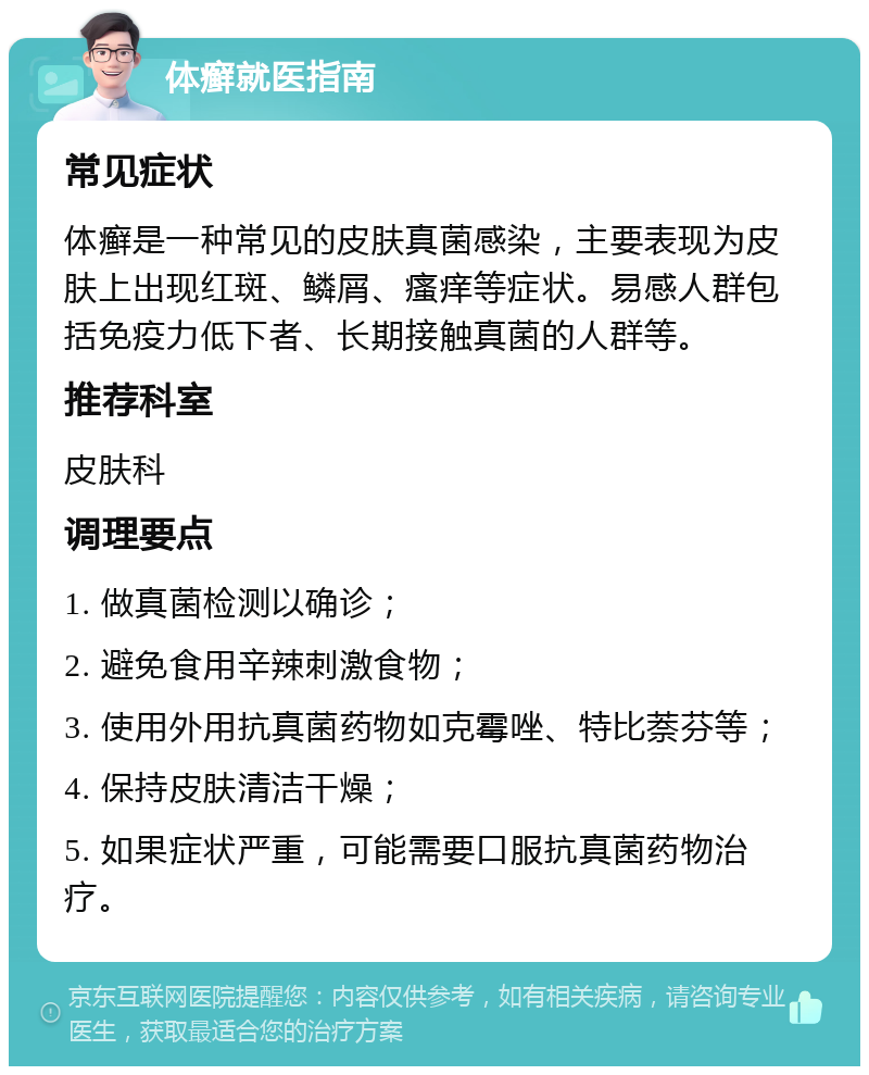 体癣就医指南 常见症状 体癣是一种常见的皮肤真菌感染，主要表现为皮肤上出现红斑、鳞屑、瘙痒等症状。易感人群包括免疫力低下者、长期接触真菌的人群等。 推荐科室 皮肤科 调理要点 1. 做真菌检测以确诊； 2. 避免食用辛辣刺激食物； 3. 使用外用抗真菌药物如克霉唑、特比萘芬等； 4. 保持皮肤清洁干燥； 5. 如果症状严重，可能需要口服抗真菌药物治疗。