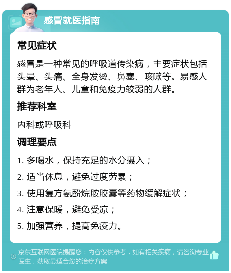 感冒就医指南 常见症状 感冒是一种常见的呼吸道传染病，主要症状包括头晕、头痛、全身发烫、鼻塞、咳嗽等。易感人群为老年人、儿童和免疫力较弱的人群。 推荐科室 内科或呼吸科 调理要点 1. 多喝水，保持充足的水分摄入； 2. 适当休息，避免过度劳累； 3. 使用复方氨酚烷胺胶囊等药物缓解症状； 4. 注意保暖，避免受凉； 5. 加强营养，提高免疫力。