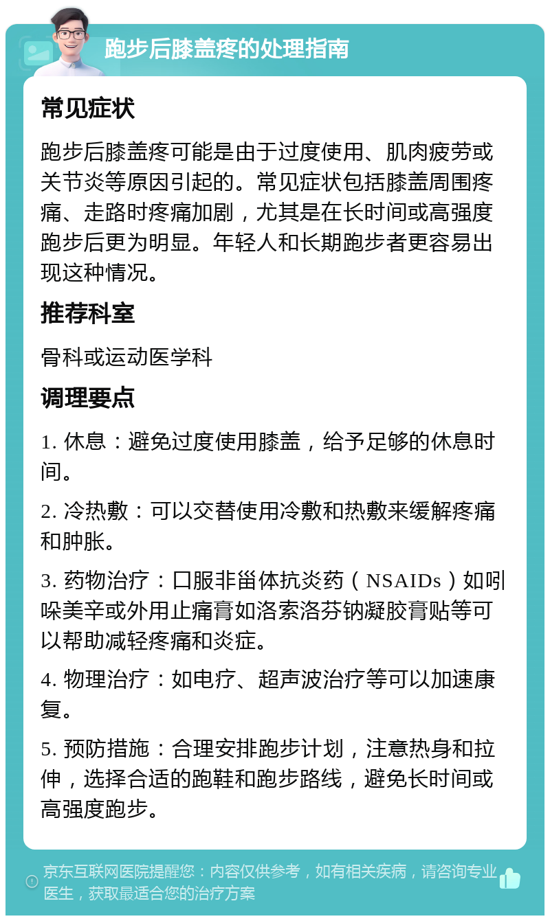 跑步后膝盖疼的处理指南 常见症状 跑步后膝盖疼可能是由于过度使用、肌肉疲劳或关节炎等原因引起的。常见症状包括膝盖周围疼痛、走路时疼痛加剧，尤其是在长时间或高强度跑步后更为明显。年轻人和长期跑步者更容易出现这种情况。 推荐科室 骨科或运动医学科 调理要点 1. 休息：避免过度使用膝盖，给予足够的休息时间。 2. 冷热敷：可以交替使用冷敷和热敷来缓解疼痛和肿胀。 3. 药物治疗：口服非甾体抗炎药（NSAIDs）如吲哚美辛或外用止痛膏如洛索洛芬钠凝胶膏贴等可以帮助减轻疼痛和炎症。 4. 物理治疗：如电疗、超声波治疗等可以加速康复。 5. 预防措施：合理安排跑步计划，注意热身和拉伸，选择合适的跑鞋和跑步路线，避免长时间或高强度跑步。