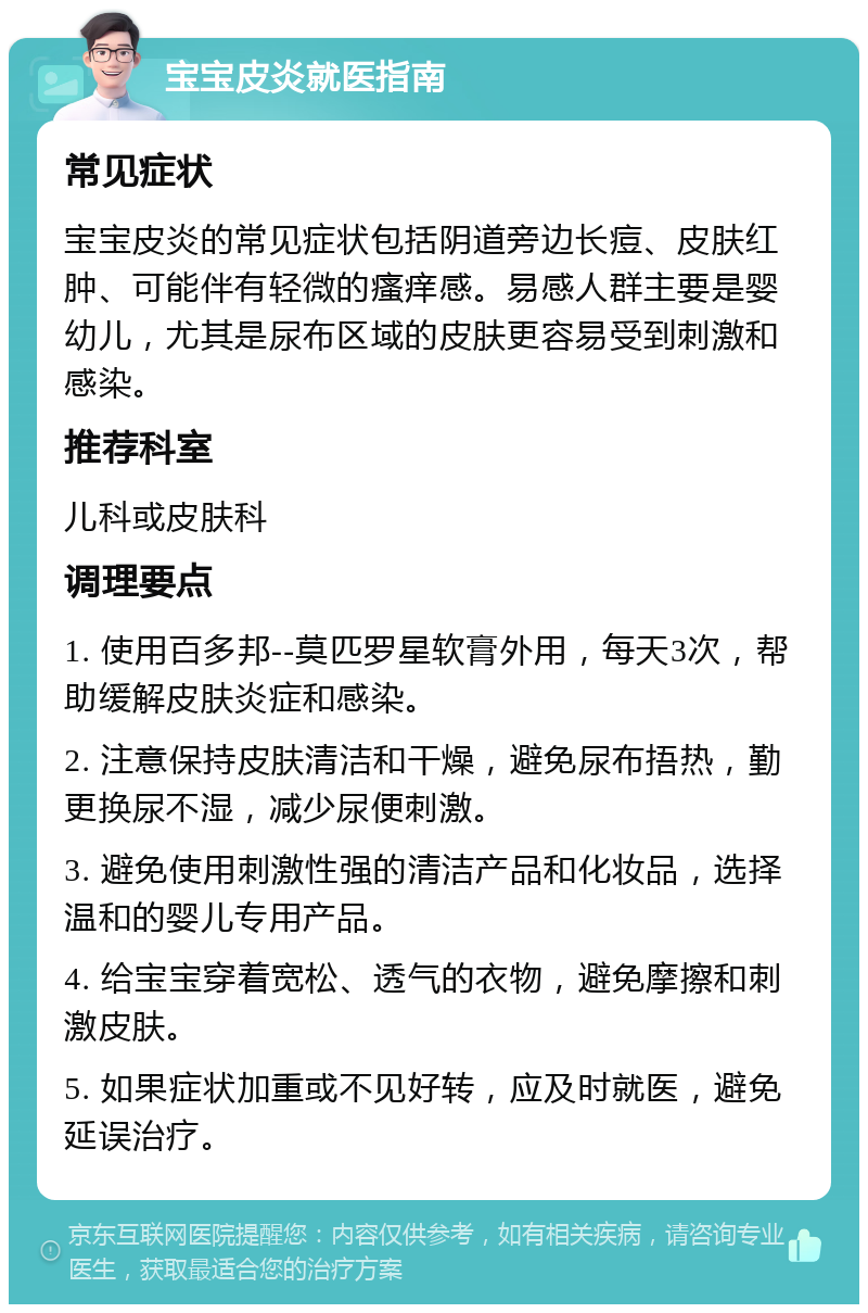 宝宝皮炎就医指南 常见症状 宝宝皮炎的常见症状包括阴道旁边长痘、皮肤红肿、可能伴有轻微的瘙痒感。易感人群主要是婴幼儿，尤其是尿布区域的皮肤更容易受到刺激和感染。 推荐科室 儿科或皮肤科 调理要点 1. 使用百多邦--莫匹罗星软膏外用，每天3次，帮助缓解皮肤炎症和感染。 2. 注意保持皮肤清洁和干燥，避免尿布捂热，勤更换尿不湿，减少尿便刺激。 3. 避免使用刺激性强的清洁产品和化妆品，选择温和的婴儿专用产品。 4. 给宝宝穿着宽松、透气的衣物，避免摩擦和刺激皮肤。 5. 如果症状加重或不见好转，应及时就医，避免延误治疗。