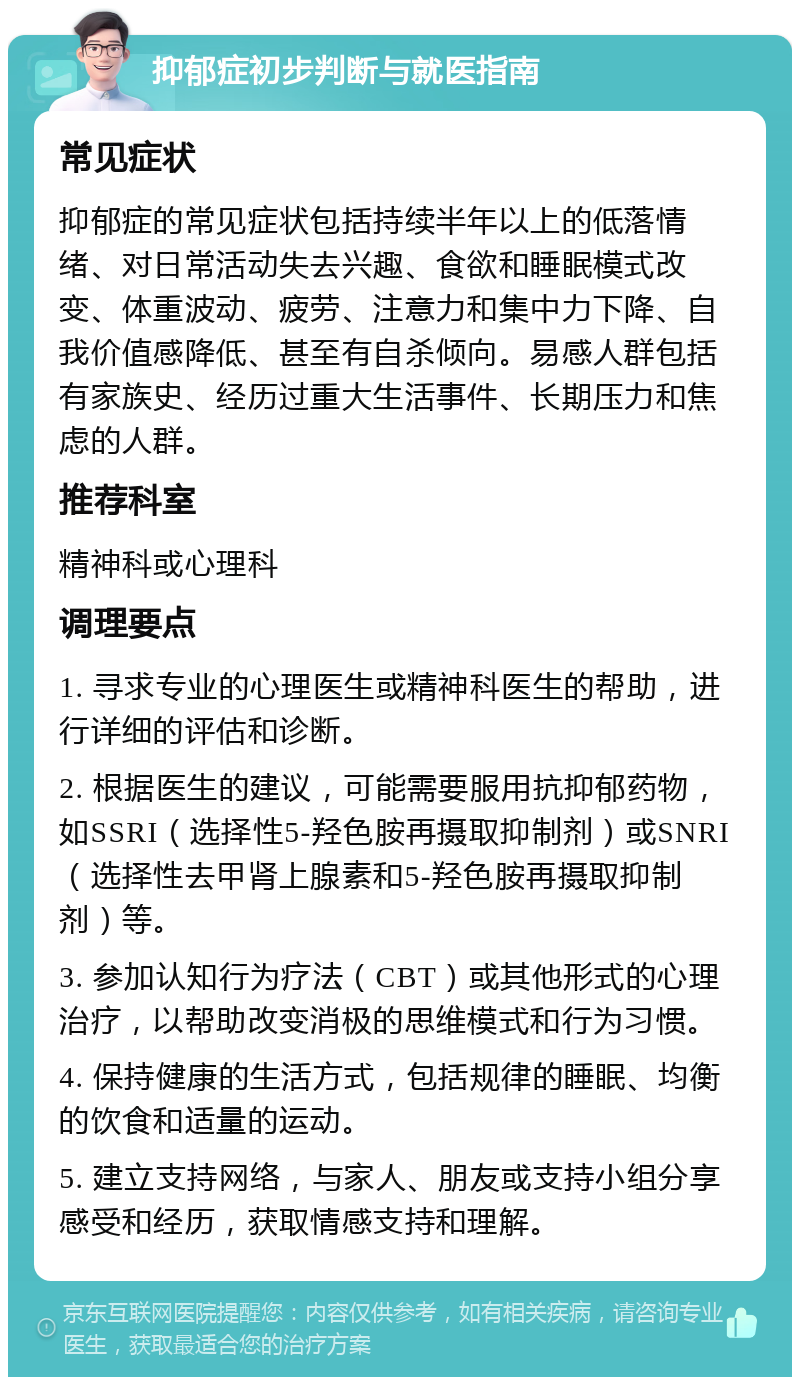 抑郁症初步判断与就医指南 常见症状 抑郁症的常见症状包括持续半年以上的低落情绪、对日常活动失去兴趣、食欲和睡眠模式改变、体重波动、疲劳、注意力和集中力下降、自我价值感降低、甚至有自杀倾向。易感人群包括有家族史、经历过重大生活事件、长期压力和焦虑的人群。 推荐科室 精神科或心理科 调理要点 1. 寻求专业的心理医生或精神科医生的帮助，进行详细的评估和诊断。 2. 根据医生的建议，可能需要服用抗抑郁药物，如SSRI（选择性5-羟色胺再摄取抑制剂）或SNRI（选择性去甲肾上腺素和5-羟色胺再摄取抑制剂）等。 3. 参加认知行为疗法（CBT）或其他形式的心理治疗，以帮助改变消极的思维模式和行为习惯。 4. 保持健康的生活方式，包括规律的睡眠、均衡的饮食和适量的运动。 5. 建立支持网络，与家人、朋友或支持小组分享感受和经历，获取情感支持和理解。