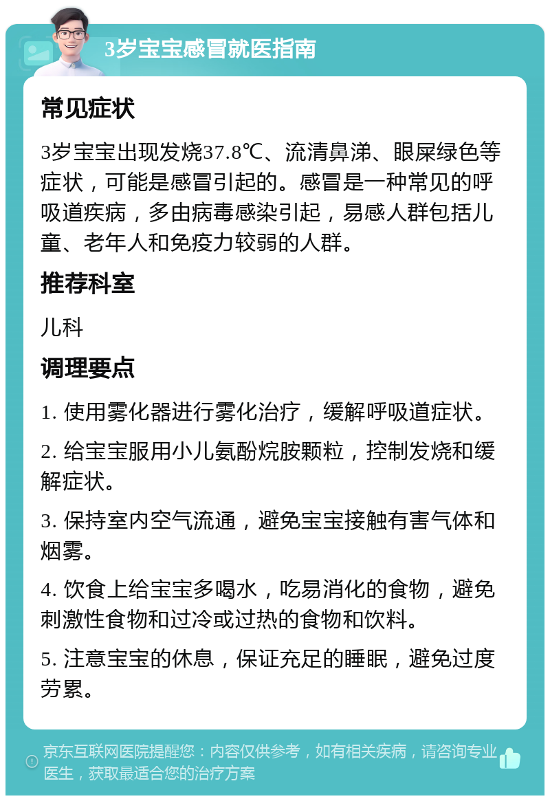 3岁宝宝感冒就医指南 常见症状 3岁宝宝出现发烧37.8℃、流清鼻涕、眼屎绿色等症状，可能是感冒引起的。感冒是一种常见的呼吸道疾病，多由病毒感染引起，易感人群包括儿童、老年人和免疫力较弱的人群。 推荐科室 儿科 调理要点 1. 使用雾化器进行雾化治疗，缓解呼吸道症状。 2. 给宝宝服用小儿氨酚烷胺颗粒，控制发烧和缓解症状。 3. 保持室内空气流通，避免宝宝接触有害气体和烟雾。 4. 饮食上给宝宝多喝水，吃易消化的食物，避免刺激性食物和过冷或过热的食物和饮料。 5. 注意宝宝的休息，保证充足的睡眠，避免过度劳累。