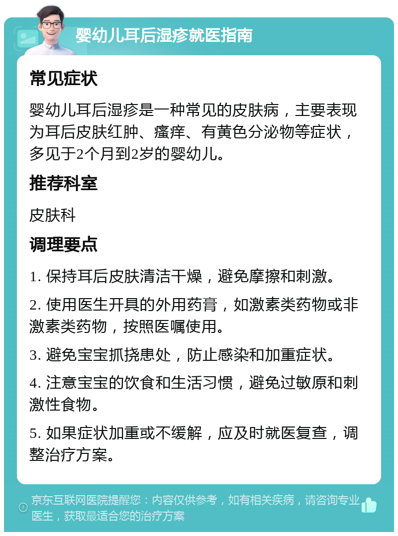 婴幼儿耳后湿疹就医指南 常见症状 婴幼儿耳后湿疹是一种常见的皮肤病，主要表现为耳后皮肤红肿、瘙痒、有黄色分泌物等症状，多见于2个月到2岁的婴幼儿。 推荐科室 皮肤科 调理要点 1. 保持耳后皮肤清洁干燥，避免摩擦和刺激。 2. 使用医生开具的外用药膏，如激素类药物或非激素类药物，按照医嘱使用。 3. 避免宝宝抓挠患处，防止感染和加重症状。 4. 注意宝宝的饮食和生活习惯，避免过敏原和刺激性食物。 5. 如果症状加重或不缓解，应及时就医复查，调整治疗方案。