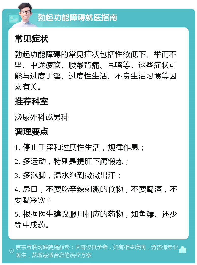 勃起功能障碍就医指南 常见症状 勃起功能障碍的常见症状包括性欲低下、举而不坚、中途疲软、腰酸背痛、耳鸣等。这些症状可能与过度手淫、过度性生活、不良生活习惯等因素有关。 推荐科室 泌尿外科或男科 调理要点 1. 停止手淫和过度性生活，规律作息； 2. 多运动，特别是提肛下蹲锻炼； 3. 多泡脚，温水泡到微微出汗； 4. 忌口，不要吃辛辣刺激的食物，不要喝酒，不要喝冷饮； 5. 根据医生建议服用相应的药物，如鱼鳔、还少等中成药。