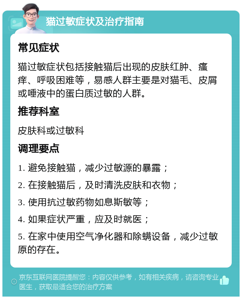 猫过敏症状及治疗指南 常见症状 猫过敏症状包括接触猫后出现的皮肤红肿、瘙痒、呼吸困难等，易感人群主要是对猫毛、皮屑或唾液中的蛋白质过敏的人群。 推荐科室 皮肤科或过敏科 调理要点 1. 避免接触猫，减少过敏源的暴露； 2. 在接触猫后，及时清洗皮肤和衣物； 3. 使用抗过敏药物如息斯敏等； 4. 如果症状严重，应及时就医； 5. 在家中使用空气净化器和除螨设备，减少过敏原的存在。