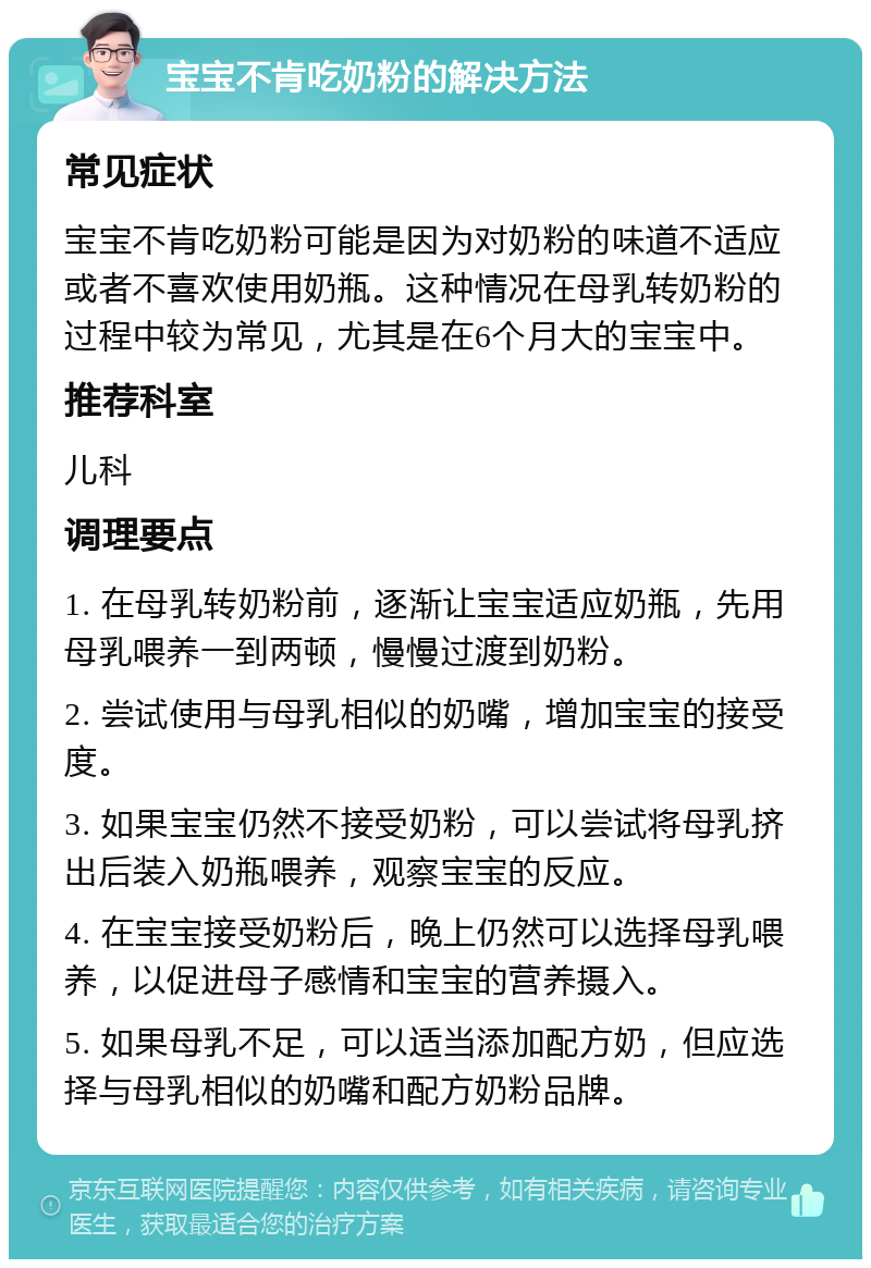 宝宝不肯吃奶粉的解决方法 常见症状 宝宝不肯吃奶粉可能是因为对奶粉的味道不适应或者不喜欢使用奶瓶。这种情况在母乳转奶粉的过程中较为常见，尤其是在6个月大的宝宝中。 推荐科室 儿科 调理要点 1. 在母乳转奶粉前，逐渐让宝宝适应奶瓶，先用母乳喂养一到两顿，慢慢过渡到奶粉。 2. 尝试使用与母乳相似的奶嘴，增加宝宝的接受度。 3. 如果宝宝仍然不接受奶粉，可以尝试将母乳挤出后装入奶瓶喂养，观察宝宝的反应。 4. 在宝宝接受奶粉后，晚上仍然可以选择母乳喂养，以促进母子感情和宝宝的营养摄入。 5. 如果母乳不足，可以适当添加配方奶，但应选择与母乳相似的奶嘴和配方奶粉品牌。