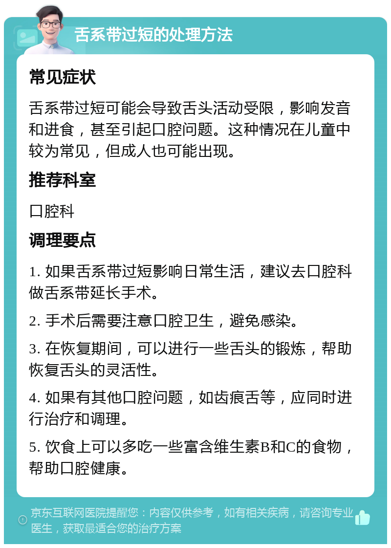 舌系带过短的处理方法 常见症状 舌系带过短可能会导致舌头活动受限，影响发音和进食，甚至引起口腔问题。这种情况在儿童中较为常见，但成人也可能出现。 推荐科室 口腔科 调理要点 1. 如果舌系带过短影响日常生活，建议去口腔科做舌系带延长手术。 2. 手术后需要注意口腔卫生，避免感染。 3. 在恢复期间，可以进行一些舌头的锻炼，帮助恢复舌头的灵活性。 4. 如果有其他口腔问题，如齿痕舌等，应同时进行治疗和调理。 5. 饮食上可以多吃一些富含维生素B和C的食物，帮助口腔健康。