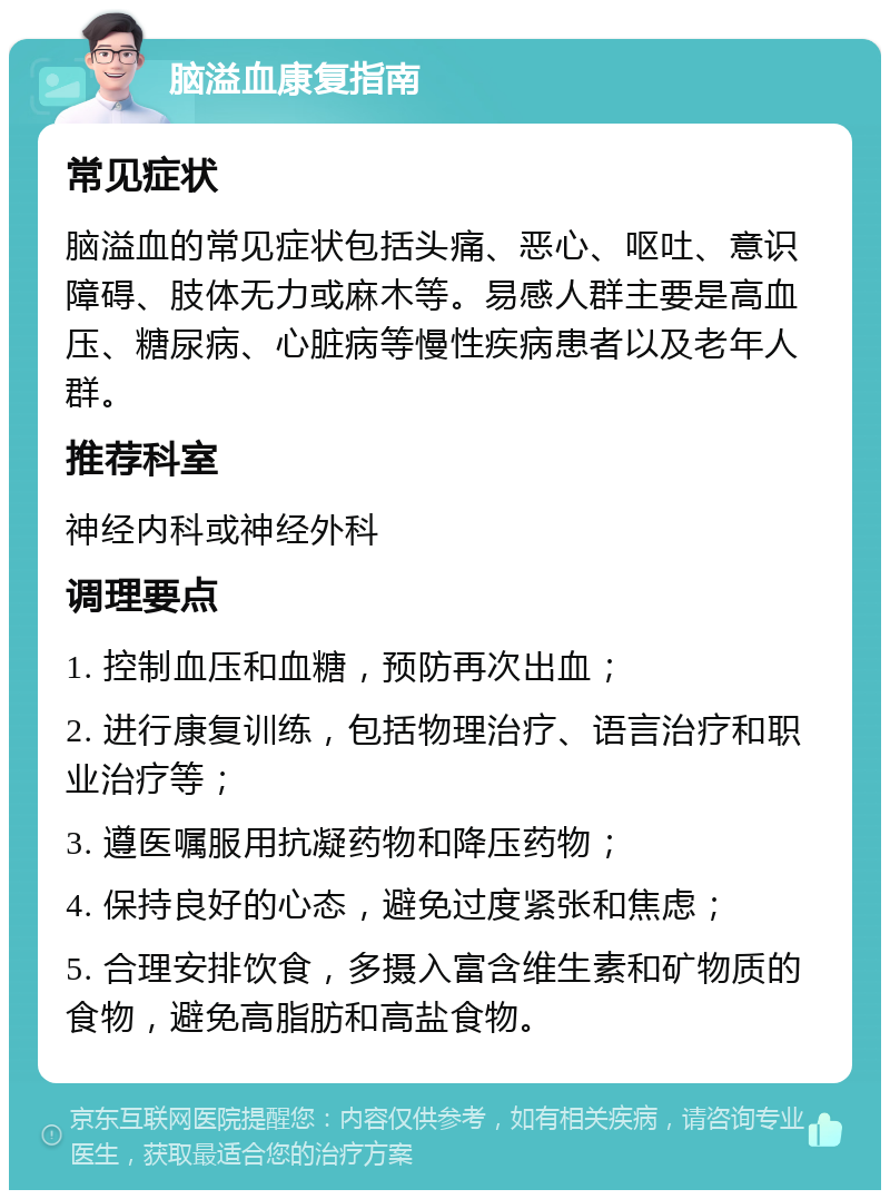 脑溢血康复指南 常见症状 脑溢血的常见症状包括头痛、恶心、呕吐、意识障碍、肢体无力或麻木等。易感人群主要是高血压、糖尿病、心脏病等慢性疾病患者以及老年人群。 推荐科室 神经内科或神经外科 调理要点 1. 控制血压和血糖，预防再次出血； 2. 进行康复训练，包括物理治疗、语言治疗和职业治疗等； 3. 遵医嘱服用抗凝药物和降压药物； 4. 保持良好的心态，避免过度紧张和焦虑； 5. 合理安排饮食，多摄入富含维生素和矿物质的食物，避免高脂肪和高盐食物。