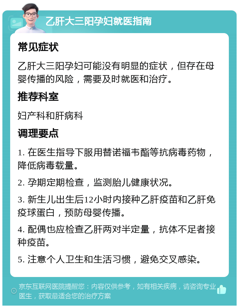 乙肝大三阳孕妇就医指南 常见症状 乙肝大三阳孕妇可能没有明显的症状，但存在母婴传播的风险，需要及时就医和治疗。 推荐科室 妇产科和肝病科 调理要点 1. 在医生指导下服用替诺福韦酯等抗病毒药物，降低病毒载量。 2. 孕期定期检查，监测胎儿健康状况。 3. 新生儿出生后12小时内接种乙肝疫苗和乙肝免疫球蛋白，预防母婴传播。 4. 配偶也应检查乙肝两对半定量，抗体不足者接种疫苗。 5. 注意个人卫生和生活习惯，避免交叉感染。