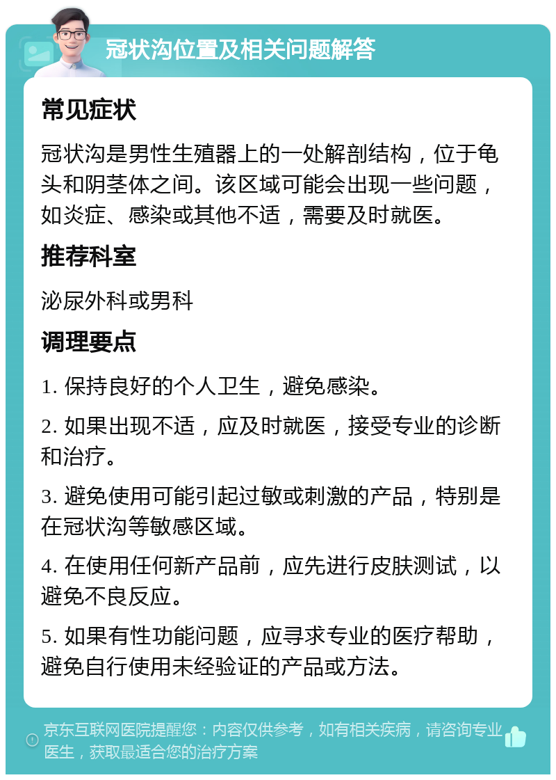 冠状沟位置及相关问题解答 常见症状 冠状沟是男性生殖器上的一处解剖结构，位于龟头和阴茎体之间。该区域可能会出现一些问题，如炎症、感染或其他不适，需要及时就医。 推荐科室 泌尿外科或男科 调理要点 1. 保持良好的个人卫生，避免感染。 2. 如果出现不适，应及时就医，接受专业的诊断和治疗。 3. 避免使用可能引起过敏或刺激的产品，特别是在冠状沟等敏感区域。 4. 在使用任何新产品前，应先进行皮肤测试，以避免不良反应。 5. 如果有性功能问题，应寻求专业的医疗帮助，避免自行使用未经验证的产品或方法。