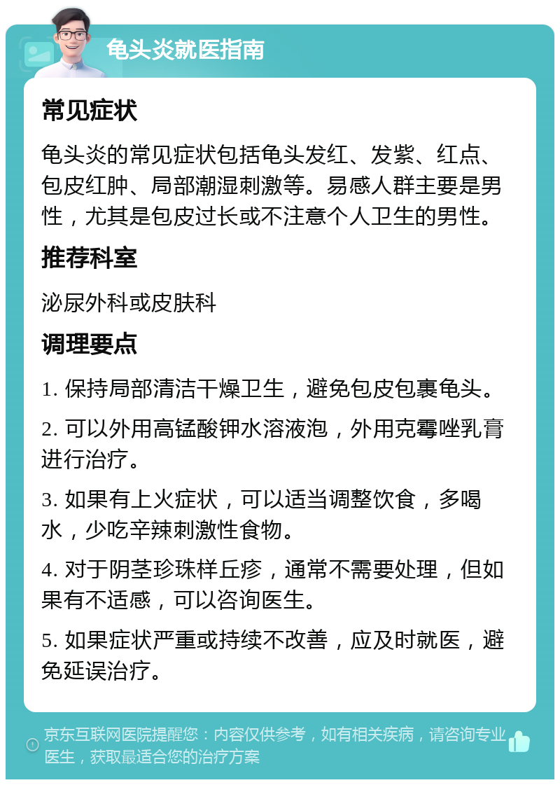 龟头炎就医指南 常见症状 龟头炎的常见症状包括龟头发红、发紫、红点、包皮红肿、局部潮湿刺激等。易感人群主要是男性，尤其是包皮过长或不注意个人卫生的男性。 推荐科室 泌尿外科或皮肤科 调理要点 1. 保持局部清洁干燥卫生，避免包皮包裹龟头。 2. 可以外用高锰酸钾水溶液泡，外用克霉唑乳膏进行治疗。 3. 如果有上火症状，可以适当调整饮食，多喝水，少吃辛辣刺激性食物。 4. 对于阴茎珍珠样丘疹，通常不需要处理，但如果有不适感，可以咨询医生。 5. 如果症状严重或持续不改善，应及时就医，避免延误治疗。