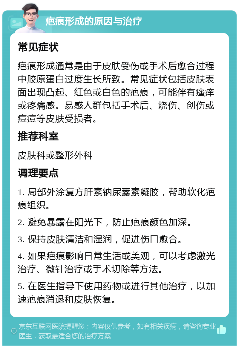 疤痕形成的原因与治疗 常见症状 疤痕形成通常是由于皮肤受伤或手术后愈合过程中胶原蛋白过度生长所致。常见症状包括皮肤表面出现凸起、红色或白色的疤痕，可能伴有瘙痒或疼痛感。易感人群包括手术后、烧伤、创伤或痘痘等皮肤受损者。 推荐科室 皮肤科或整形外科 调理要点 1. 局部外涂复方肝素钠尿囊素凝胶，帮助软化疤痕组织。 2. 避免暴露在阳光下，防止疤痕颜色加深。 3. 保持皮肤清洁和湿润，促进伤口愈合。 4. 如果疤痕影响日常生活或美观，可以考虑激光治疗、微针治疗或手术切除等方法。 5. 在医生指导下使用药物或进行其他治疗，以加速疤痕消退和皮肤恢复。