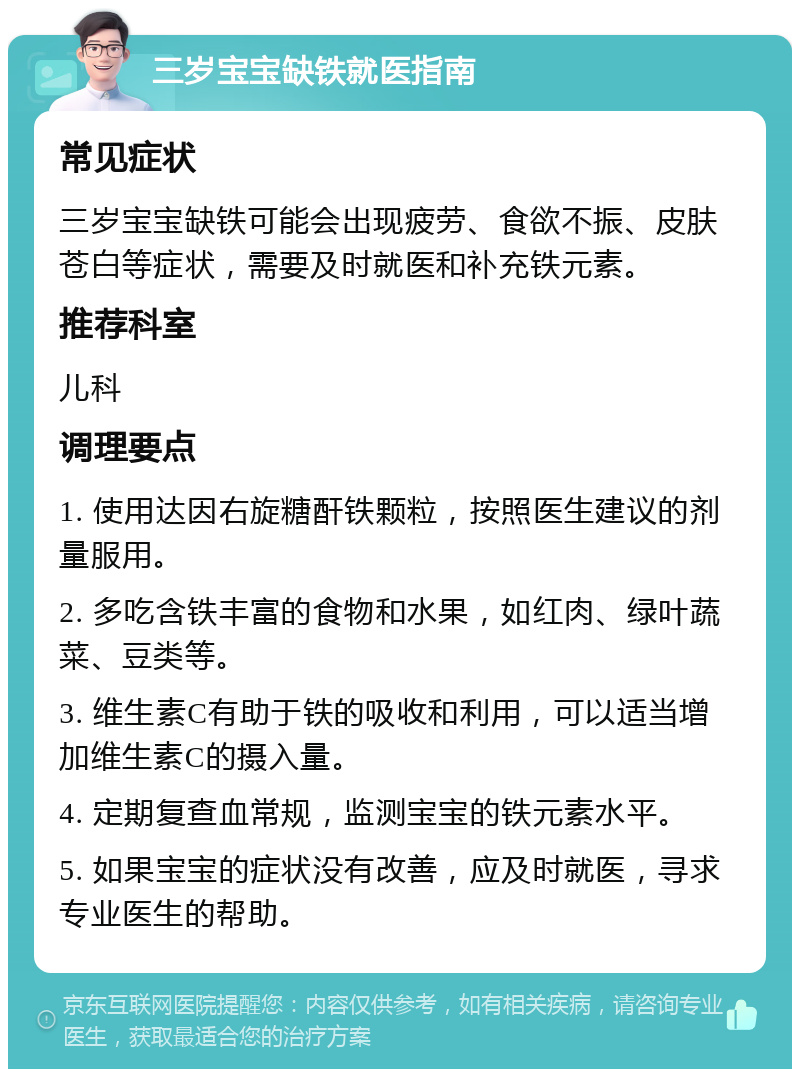 三岁宝宝缺铁就医指南 常见症状 三岁宝宝缺铁可能会出现疲劳、食欲不振、皮肤苍白等症状，需要及时就医和补充铁元素。 推荐科室 儿科 调理要点 1. 使用达因右旋糖酐铁颗粒，按照医生建议的剂量服用。 2. 多吃含铁丰富的食物和水果，如红肉、绿叶蔬菜、豆类等。 3. 维生素C有助于铁的吸收和利用，可以适当增加维生素C的摄入量。 4. 定期复查血常规，监测宝宝的铁元素水平。 5. 如果宝宝的症状没有改善，应及时就医，寻求专业医生的帮助。