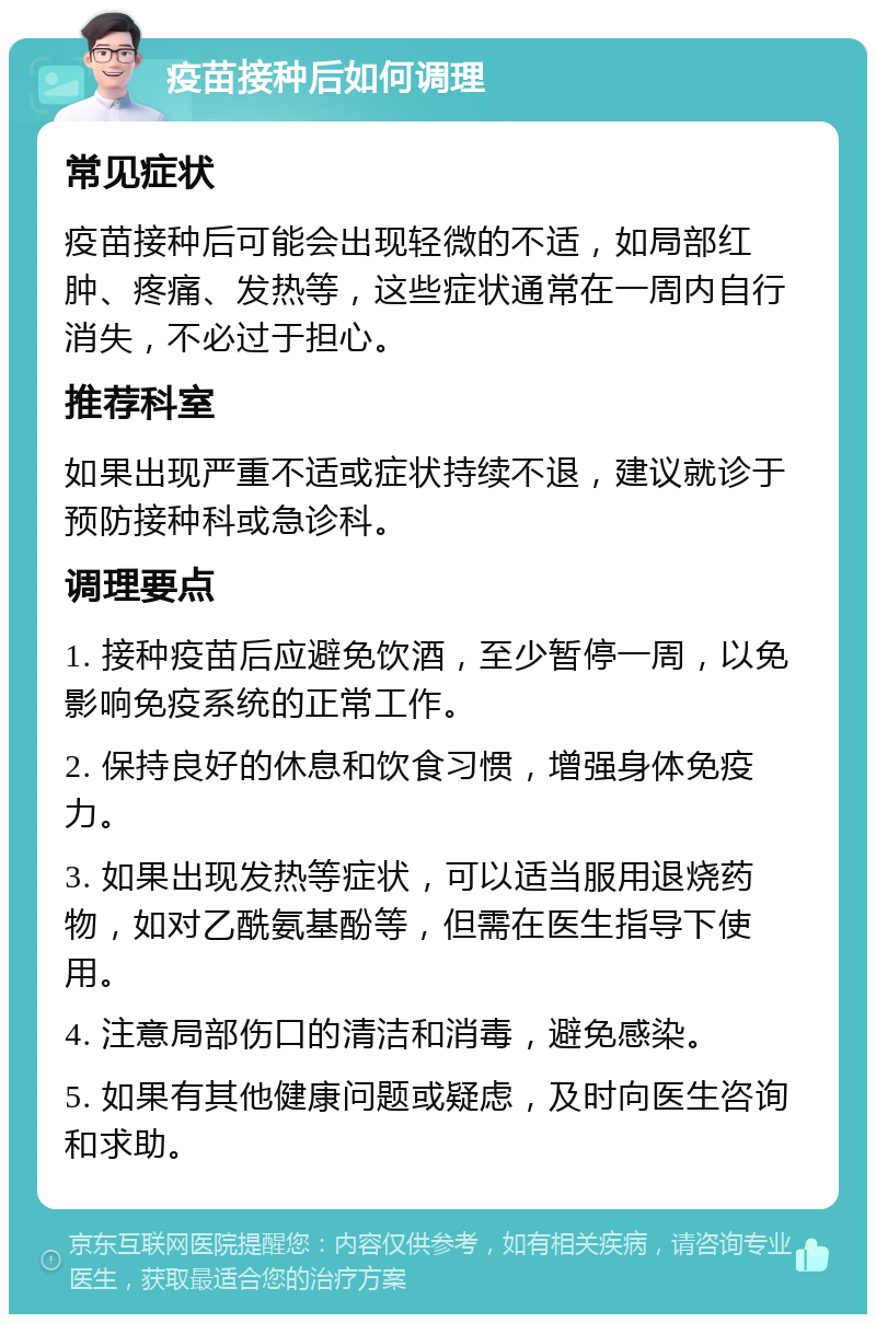 疫苗接种后如何调理 常见症状 疫苗接种后可能会出现轻微的不适，如局部红肿、疼痛、发热等，这些症状通常在一周内自行消失，不必过于担心。 推荐科室 如果出现严重不适或症状持续不退，建议就诊于预防接种科或急诊科。 调理要点 1. 接种疫苗后应避免饮酒，至少暂停一周，以免影响免疫系统的正常工作。 2. 保持良好的休息和饮食习惯，增强身体免疫力。 3. 如果出现发热等症状，可以适当服用退烧药物，如对乙酰氨基酚等，但需在医生指导下使用。 4. 注意局部伤口的清洁和消毒，避免感染。 5. 如果有其他健康问题或疑虑，及时向医生咨询和求助。