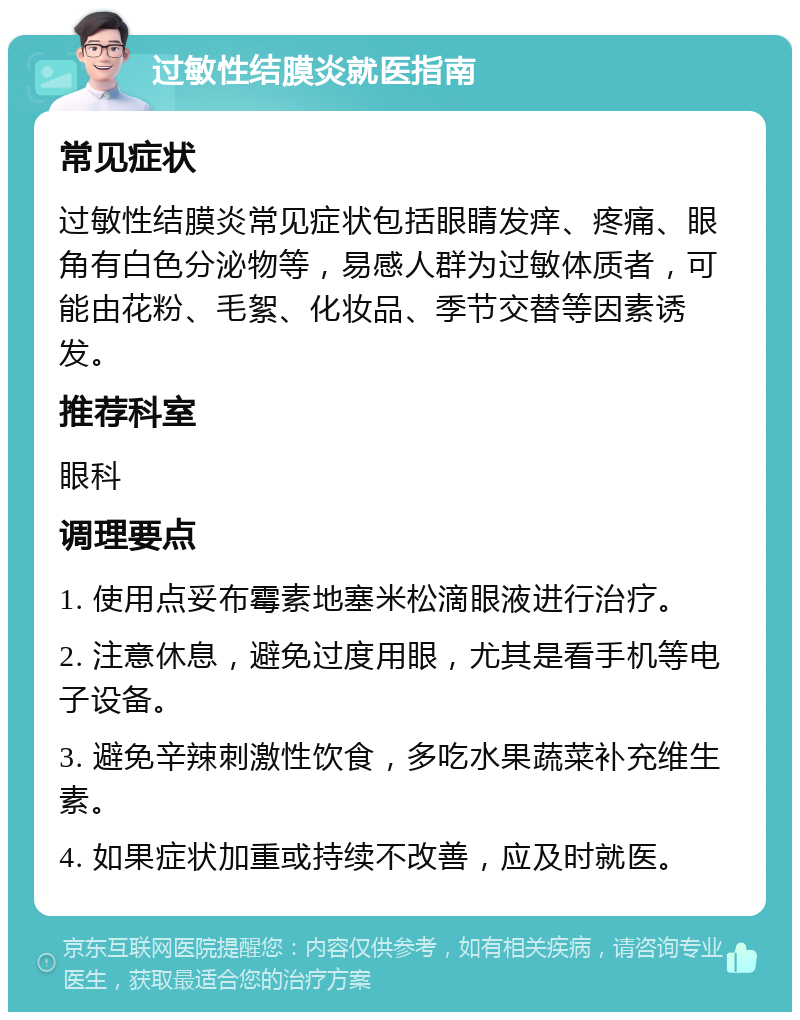 过敏性结膜炎就医指南 常见症状 过敏性结膜炎常见症状包括眼睛发痒、疼痛、眼角有白色分泌物等，易感人群为过敏体质者，可能由花粉、毛絮、化妆品、季节交替等因素诱发。 推荐科室 眼科 调理要点 1. 使用点妥布霉素地塞米松滴眼液进行治疗。 2. 注意休息，避免过度用眼，尤其是看手机等电子设备。 3. 避免辛辣刺激性饮食，多吃水果蔬菜补充维生素。 4. 如果症状加重或持续不改善，应及时就医。