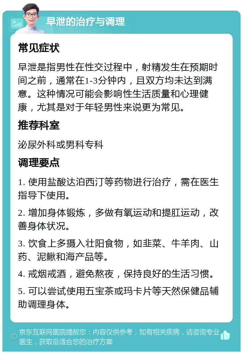 早泄的治疗与调理 常见症状 早泄是指男性在性交过程中，射精发生在预期时间之前，通常在1-3分钟内，且双方均未达到满意。这种情况可能会影响性生活质量和心理健康，尤其是对于年轻男性来说更为常见。 推荐科室 泌尿外科或男科专科 调理要点 1. 使用盐酸达泊西汀等药物进行治疗，需在医生指导下使用。 2. 增加身体锻炼，多做有氧运动和提肛运动，改善身体状况。 3. 饮食上多摄入壮阳食物，如韭菜、牛羊肉、山药、泥鳅和海产品等。 4. 戒烟戒酒，避免熬夜，保持良好的生活习惯。 5. 可以尝试使用五宝茶或玛卡片等天然保健品辅助调理身体。