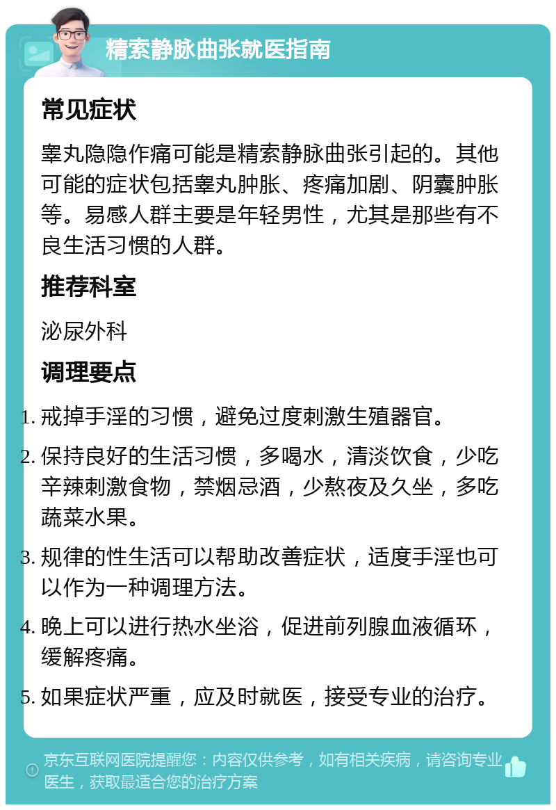 精索静脉曲张就医指南 常见症状 睾丸隐隐作痛可能是精索静脉曲张引起的。其他可能的症状包括睾丸肿胀、疼痛加剧、阴囊肿胀等。易感人群主要是年轻男性，尤其是那些有不良生活习惯的人群。 推荐科室 泌尿外科 调理要点 戒掉手淫的习惯，避免过度刺激生殖器官。 保持良好的生活习惯，多喝水，清淡饮食，少吃辛辣刺激食物，禁烟忌酒，少熬夜及久坐，多吃蔬菜水果。 规律的性生活可以帮助改善症状，适度手淫也可以作为一种调理方法。 晚上可以进行热水坐浴，促进前列腺血液循环，缓解疼痛。 如果症状严重，应及时就医，接受专业的治疗。