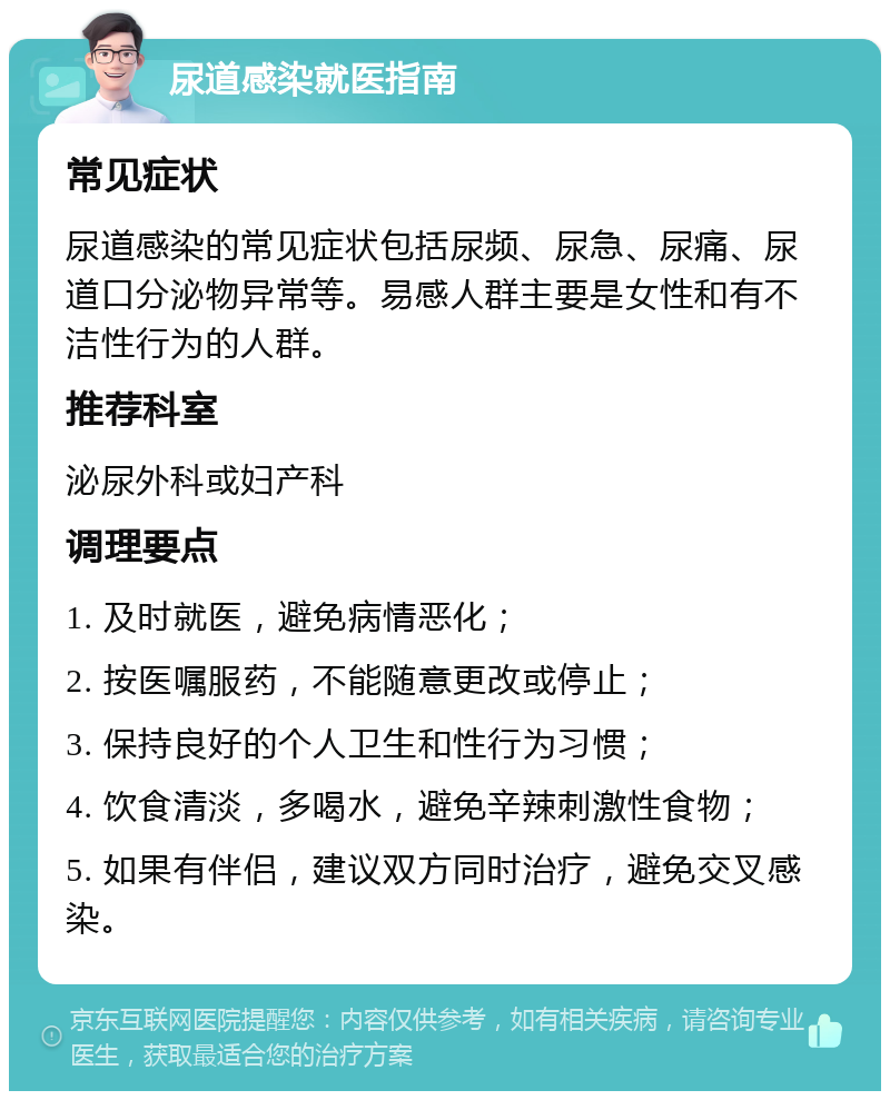 尿道感染就医指南 常见症状 尿道感染的常见症状包括尿频、尿急、尿痛、尿道口分泌物异常等。易感人群主要是女性和有不洁性行为的人群。 推荐科室 泌尿外科或妇产科 调理要点 1. 及时就医，避免病情恶化； 2. 按医嘱服药，不能随意更改或停止； 3. 保持良好的个人卫生和性行为习惯； 4. 饮食清淡，多喝水，避免辛辣刺激性食物； 5. 如果有伴侣，建议双方同时治疗，避免交叉感染。