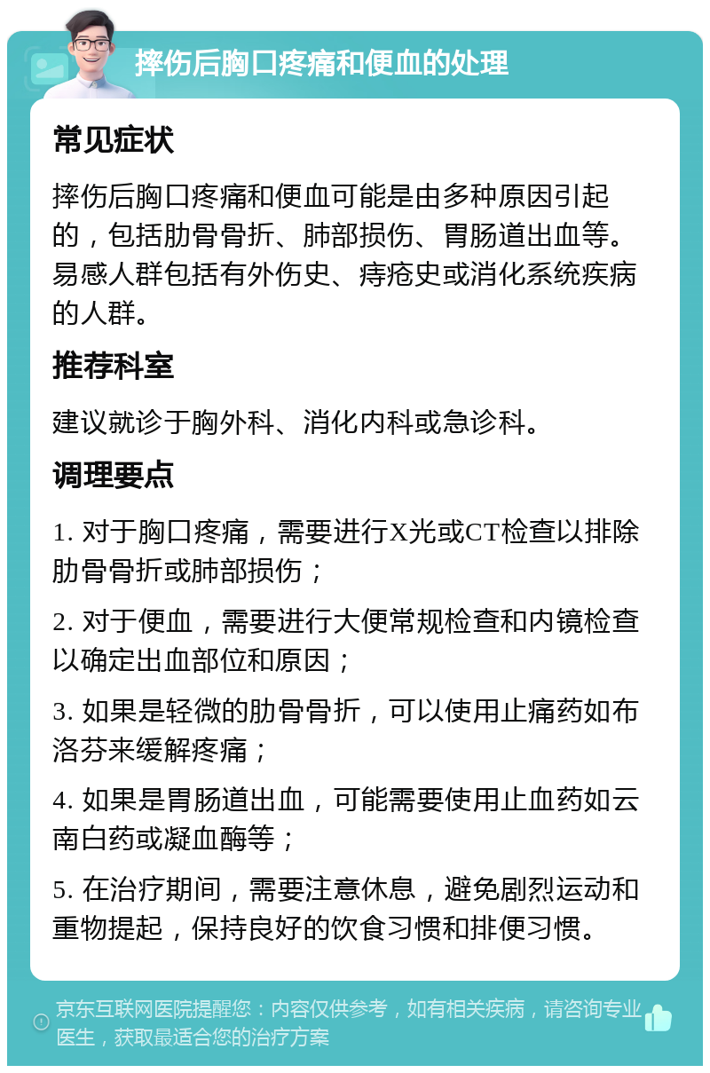 摔伤后胸口疼痛和便血的处理 常见症状 摔伤后胸口疼痛和便血可能是由多种原因引起的，包括肋骨骨折、肺部损伤、胃肠道出血等。易感人群包括有外伤史、痔疮史或消化系统疾病的人群。 推荐科室 建议就诊于胸外科、消化内科或急诊科。 调理要点 1. 对于胸口疼痛，需要进行X光或CT检查以排除肋骨骨折或肺部损伤； 2. 对于便血，需要进行大便常规检查和内镜检查以确定出血部位和原因； 3. 如果是轻微的肋骨骨折，可以使用止痛药如布洛芬来缓解疼痛； 4. 如果是胃肠道出血，可能需要使用止血药如云南白药或凝血酶等； 5. 在治疗期间，需要注意休息，避免剧烈运动和重物提起，保持良好的饮食习惯和排便习惯。