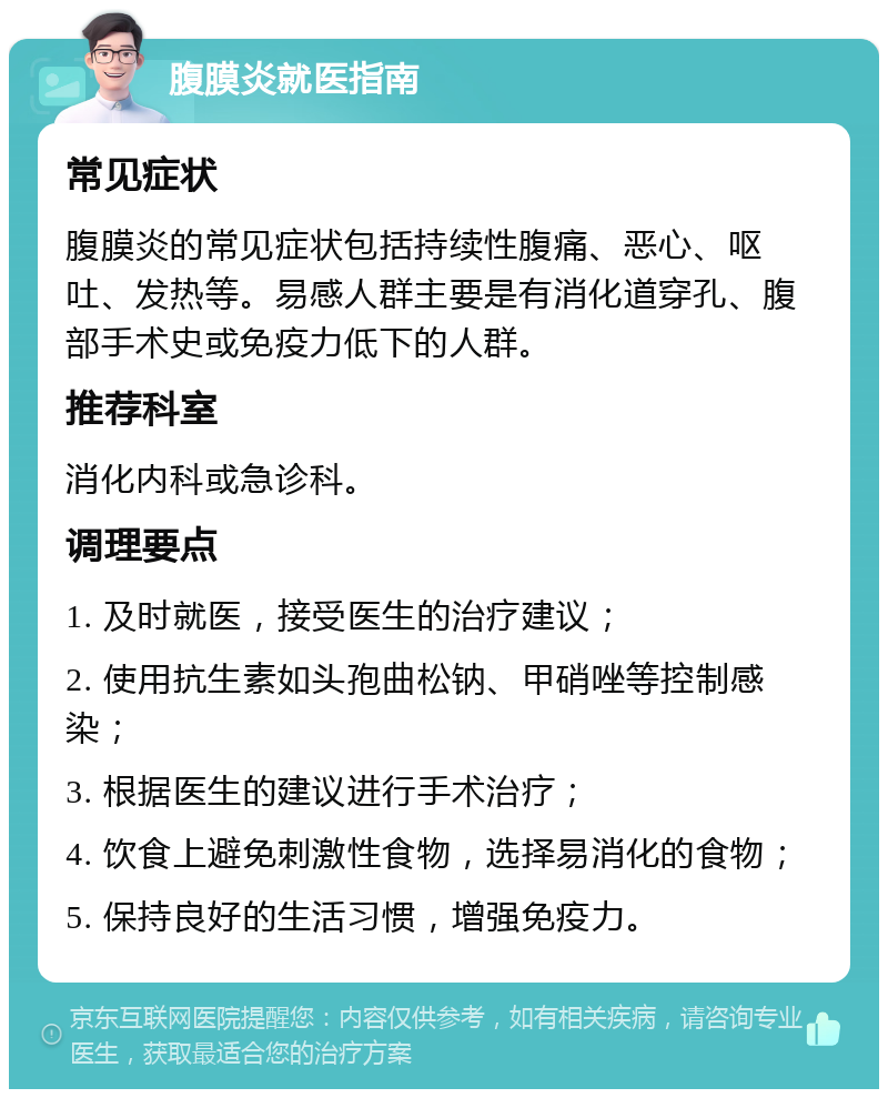 腹膜炎就医指南 常见症状 腹膜炎的常见症状包括持续性腹痛、恶心、呕吐、发热等。易感人群主要是有消化道穿孔、腹部手术史或免疫力低下的人群。 推荐科室 消化内科或急诊科。 调理要点 1. 及时就医，接受医生的治疗建议； 2. 使用抗生素如头孢曲松钠、甲硝唑等控制感染； 3. 根据医生的建议进行手术治疗； 4. 饮食上避免刺激性食物，选择易消化的食物； 5. 保持良好的生活习惯，增强免疫力。