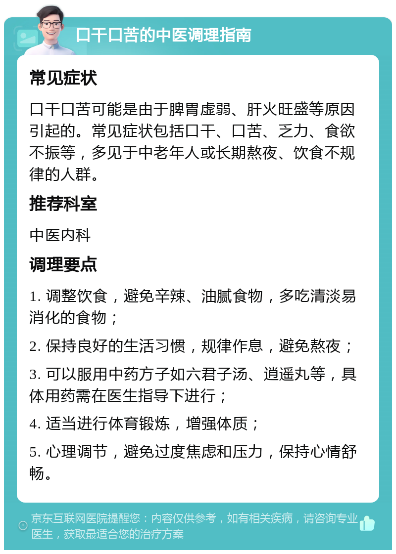 口干口苦的中医调理指南 常见症状 口干口苦可能是由于脾胃虚弱、肝火旺盛等原因引起的。常见症状包括口干、口苦、乏力、食欲不振等，多见于中老年人或长期熬夜、饮食不规律的人群。 推荐科室 中医内科 调理要点 1. 调整饮食，避免辛辣、油腻食物，多吃清淡易消化的食物； 2. 保持良好的生活习惯，规律作息，避免熬夜； 3. 可以服用中药方子如六君子汤、逍遥丸等，具体用药需在医生指导下进行； 4. 适当进行体育锻炼，增强体质； 5. 心理调节，避免过度焦虑和压力，保持心情舒畅。