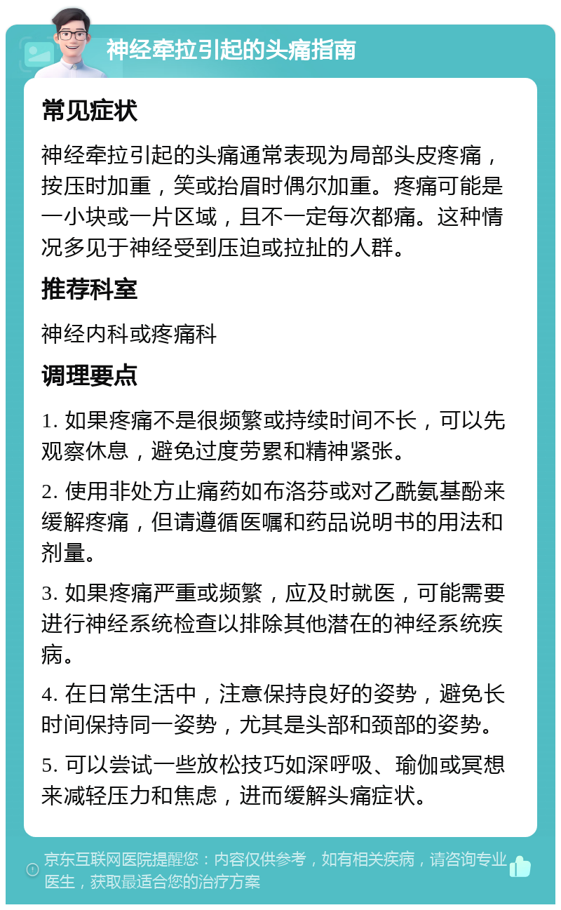 神经牵拉引起的头痛指南 常见症状 神经牵拉引起的头痛通常表现为局部头皮疼痛，按压时加重，笑或抬眉时偶尔加重。疼痛可能是一小块或一片区域，且不一定每次都痛。这种情况多见于神经受到压迫或拉扯的人群。 推荐科室 神经内科或疼痛科 调理要点 1. 如果疼痛不是很频繁或持续时间不长，可以先观察休息，避免过度劳累和精神紧张。 2. 使用非处方止痛药如布洛芬或对乙酰氨基酚来缓解疼痛，但请遵循医嘱和药品说明书的用法和剂量。 3. 如果疼痛严重或频繁，应及时就医，可能需要进行神经系统检查以排除其他潜在的神经系统疾病。 4. 在日常生活中，注意保持良好的姿势，避免长时间保持同一姿势，尤其是头部和颈部的姿势。 5. 可以尝试一些放松技巧如深呼吸、瑜伽或冥想来减轻压力和焦虑，进而缓解头痛症状。