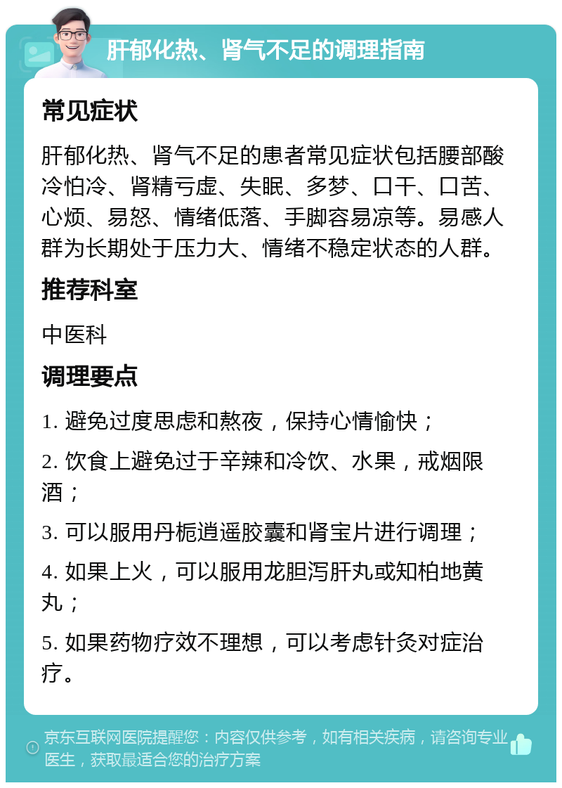 肝郁化热、肾气不足的调理指南 常见症状 肝郁化热、肾气不足的患者常见症状包括腰部酸冷怕冷、肾精亏虚、失眠、多梦、口干、口苦、心烦、易怒、情绪低落、手脚容易凉等。易感人群为长期处于压力大、情绪不稳定状态的人群。 推荐科室 中医科 调理要点 1. 避免过度思虑和熬夜，保持心情愉快； 2. 饮食上避免过于辛辣和冷饮、水果，戒烟限酒； 3. 可以服用丹栀逍遥胶囊和肾宝片进行调理； 4. 如果上火，可以服用龙胆泻肝丸或知柏地黄丸； 5. 如果药物疗效不理想，可以考虑针灸对症治疗。