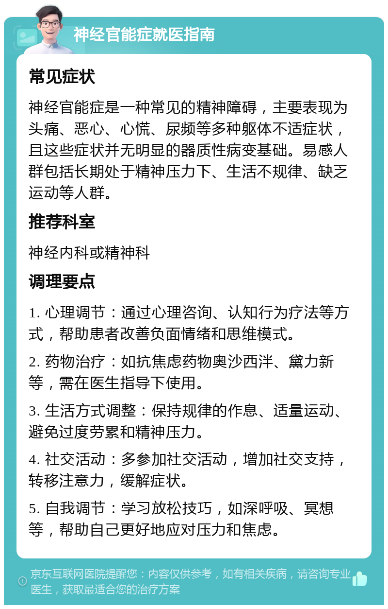 神经官能症就医指南 常见症状 神经官能症是一种常见的精神障碍，主要表现为头痛、恶心、心慌、尿频等多种躯体不适症状，且这些症状并无明显的器质性病变基础。易感人群包括长期处于精神压力下、生活不规律、缺乏运动等人群。 推荐科室 神经内科或精神科 调理要点 1. 心理调节：通过心理咨询、认知行为疗法等方式，帮助患者改善负面情绪和思维模式。 2. 药物治疗：如抗焦虑药物奥沙西泮、黛力新等，需在医生指导下使用。 3. 生活方式调整：保持规律的作息、适量运动、避免过度劳累和精神压力。 4. 社交活动：多参加社交活动，增加社交支持，转移注意力，缓解症状。 5. 自我调节：学习放松技巧，如深呼吸、冥想等，帮助自己更好地应对压力和焦虑。