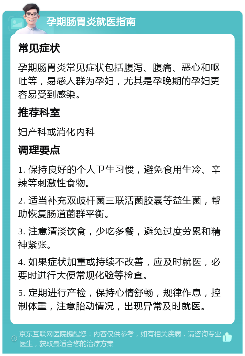 孕期肠胃炎就医指南 常见症状 孕期肠胃炎常见症状包括腹泻、腹痛、恶心和呕吐等，易感人群为孕妇，尤其是孕晚期的孕妇更容易受到感染。 推荐科室 妇产科或消化内科 调理要点 1. 保持良好的个人卫生习惯，避免食用生冷、辛辣等刺激性食物。 2. 适当补充双歧杆菌三联活菌胶囊等益生菌，帮助恢复肠道菌群平衡。 3. 注意清淡饮食，少吃多餐，避免过度劳累和精神紧张。 4. 如果症状加重或持续不改善，应及时就医，必要时进行大便常规化验等检查。 5. 定期进行产检，保持心情舒畅，规律作息，控制体重，注意胎动情况，出现异常及时就医。