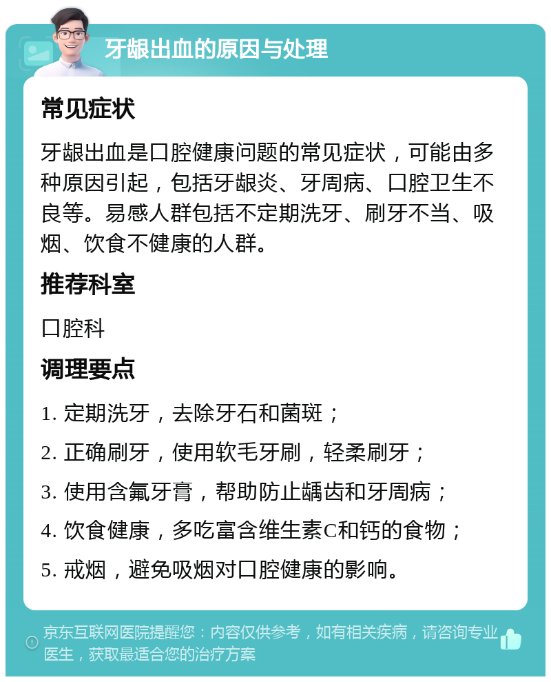 牙龈出血的原因与处理 常见症状 牙龈出血是口腔健康问题的常见症状，可能由多种原因引起，包括牙龈炎、牙周病、口腔卫生不良等。易感人群包括不定期洗牙、刷牙不当、吸烟、饮食不健康的人群。 推荐科室 口腔科 调理要点 1. 定期洗牙，去除牙石和菌斑； 2. 正确刷牙，使用软毛牙刷，轻柔刷牙； 3. 使用含氟牙膏，帮助防止龋齿和牙周病； 4. 饮食健康，多吃富含维生素C和钙的食物； 5. 戒烟，避免吸烟对口腔健康的影响。