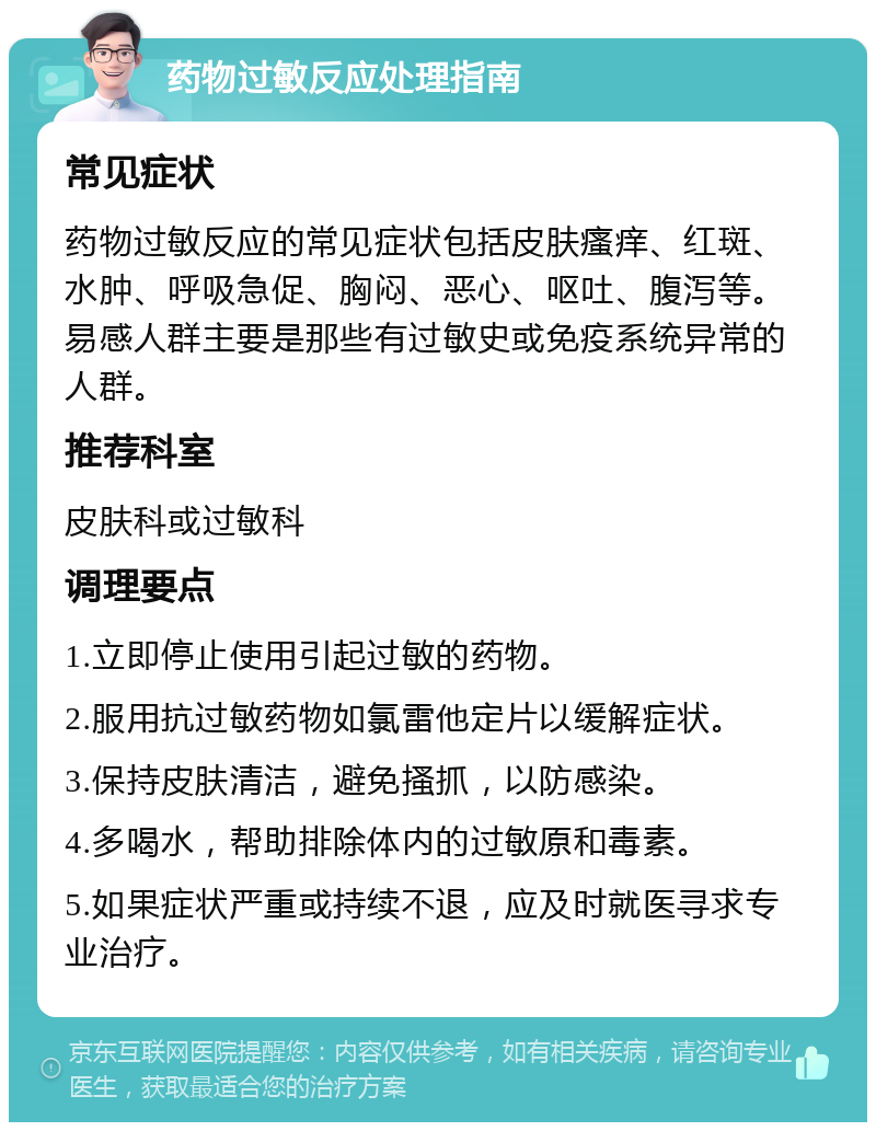 药物过敏反应处理指南 常见症状 药物过敏反应的常见症状包括皮肤瘙痒、红斑、水肿、呼吸急促、胸闷、恶心、呕吐、腹泻等。易感人群主要是那些有过敏史或免疫系统异常的人群。 推荐科室 皮肤科或过敏科 调理要点 1.立即停止使用引起过敏的药物。 2.服用抗过敏药物如氯雷他定片以缓解症状。 3.保持皮肤清洁，避免搔抓，以防感染。 4.多喝水，帮助排除体内的过敏原和毒素。 5.如果症状严重或持续不退，应及时就医寻求专业治疗。