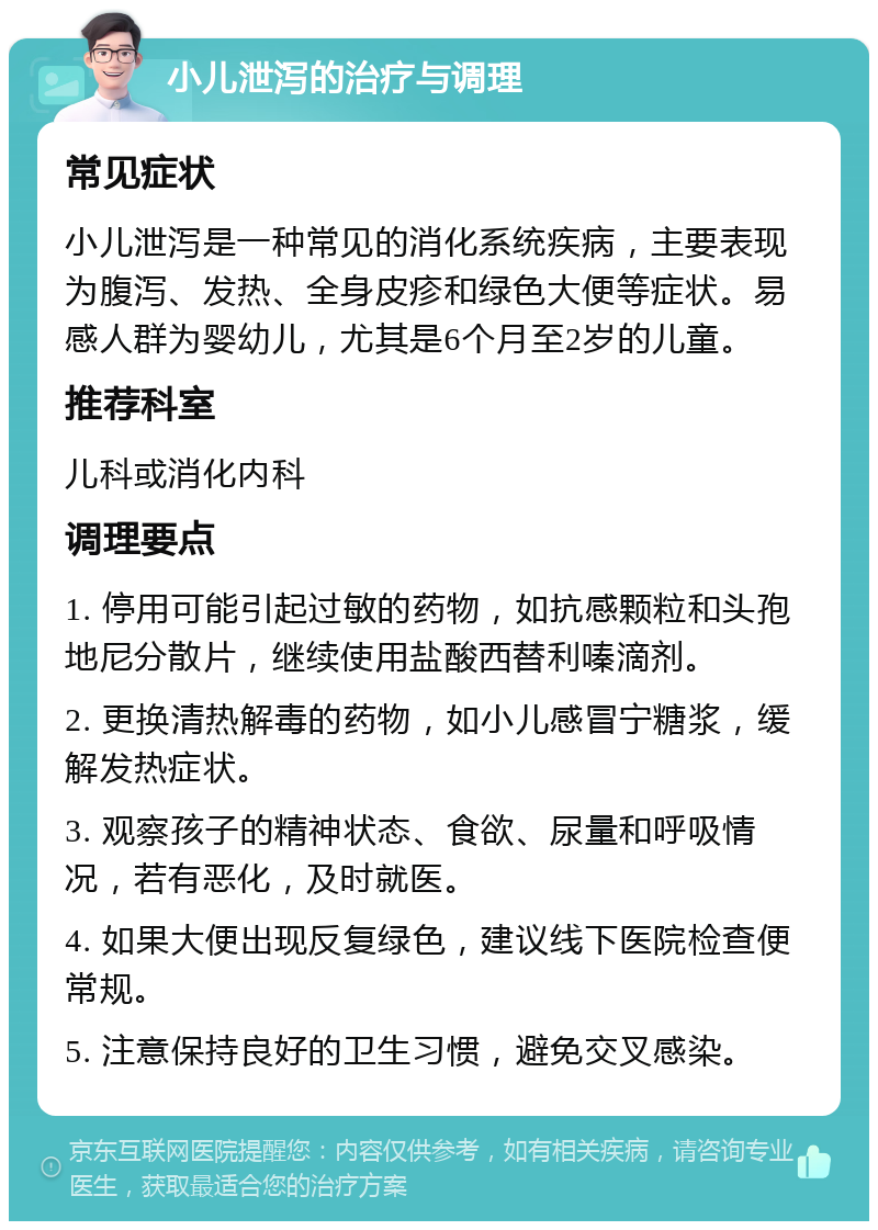 小儿泄泻的治疗与调理 常见症状 小儿泄泻是一种常见的消化系统疾病，主要表现为腹泻、发热、全身皮疹和绿色大便等症状。易感人群为婴幼儿，尤其是6个月至2岁的儿童。 推荐科室 儿科或消化内科 调理要点 1. 停用可能引起过敏的药物，如抗感颗粒和头孢地尼分散片，继续使用盐酸西替利嗪滴剂。 2. 更换清热解毒的药物，如小儿感冒宁糖浆，缓解发热症状。 3. 观察孩子的精神状态、食欲、尿量和呼吸情况，若有恶化，及时就医。 4. 如果大便出现反复绿色，建议线下医院检查便常规。 5. 注意保持良好的卫生习惯，避免交叉感染。