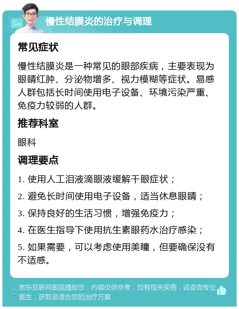 慢性结膜炎的治疗与调理 常见症状 慢性结膜炎是一种常见的眼部疾病，主要表现为眼睛红肿、分泌物增多、视力模糊等症状。易感人群包括长时间使用电子设备、环境污染严重、免疫力较弱的人群。 推荐科室 眼科 调理要点 1. 使用人工泪液滴眼液缓解干眼症状； 2. 避免长时间使用电子设备，适当休息眼睛； 3. 保持良好的生活习惯，增强免疫力； 4. 在医生指导下使用抗生素眼药水治疗感染； 5. 如果需要，可以考虑使用美瞳，但要确保没有不适感。