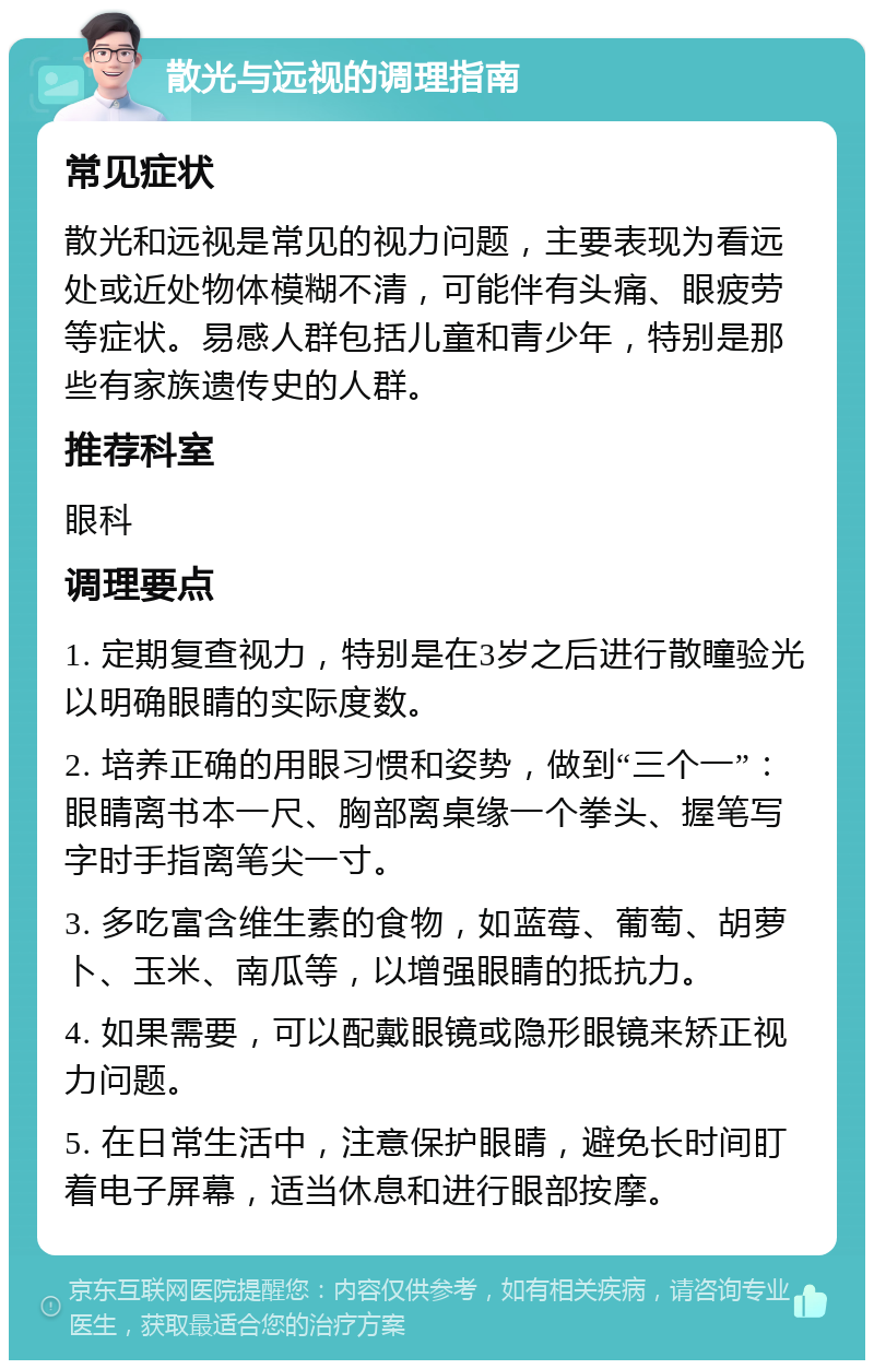 散光与远视的调理指南 常见症状 散光和远视是常见的视力问题，主要表现为看远处或近处物体模糊不清，可能伴有头痛、眼疲劳等症状。易感人群包括儿童和青少年，特别是那些有家族遗传史的人群。 推荐科室 眼科 调理要点 1. 定期复查视力，特别是在3岁之后进行散瞳验光以明确眼睛的实际度数。 2. 培养正确的用眼习惯和姿势，做到“三个一”：眼睛离书本一尺、胸部离桌缘一个拳头、握笔写字时手指离笔尖一寸。 3. 多吃富含维生素的食物，如蓝莓、葡萄、胡萝卜、玉米、南瓜等，以增强眼睛的抵抗力。 4. 如果需要，可以配戴眼镜或隐形眼镜来矫正视力问题。 5. 在日常生活中，注意保护眼睛，避免长时间盯着电子屏幕，适当休息和进行眼部按摩。