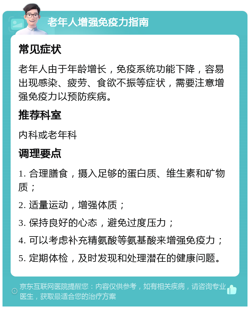 老年人增强免疫力指南 常见症状 老年人由于年龄增长，免疫系统功能下降，容易出现感染、疲劳、食欲不振等症状，需要注意增强免疫力以预防疾病。 推荐科室 内科或老年科 调理要点 1. 合理膳食，摄入足够的蛋白质、维生素和矿物质； 2. 适量运动，增强体质； 3. 保持良好的心态，避免过度压力； 4. 可以考虑补充精氨酸等氨基酸来增强免疫力； 5. 定期体检，及时发现和处理潜在的健康问题。