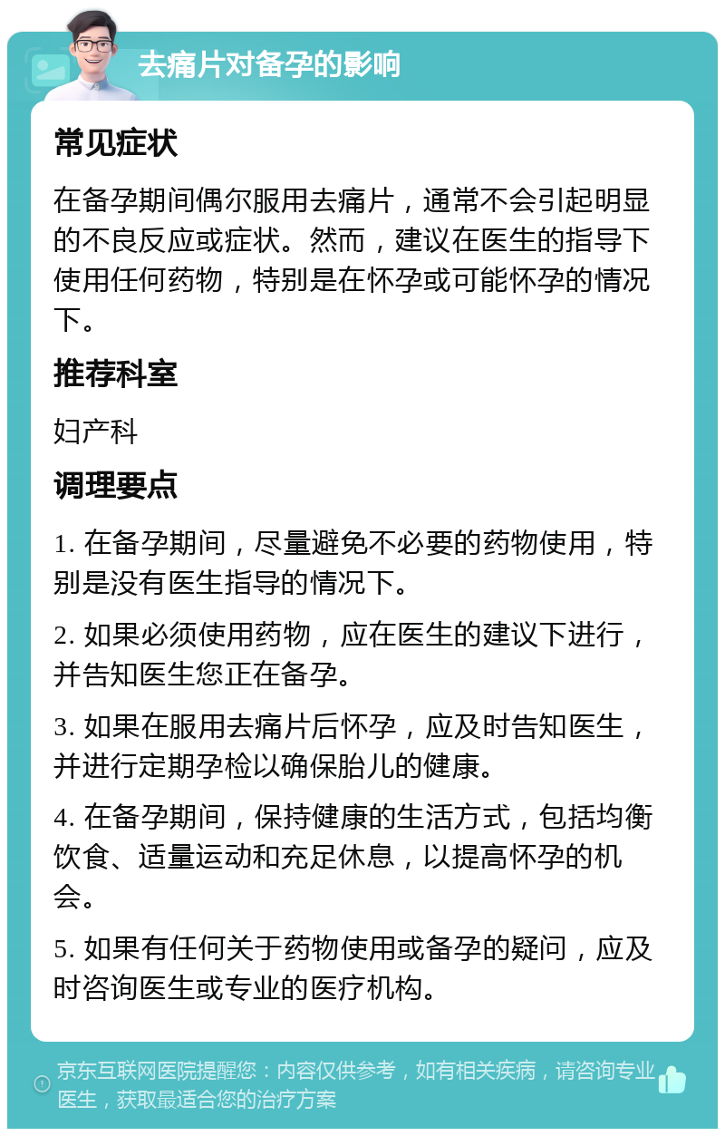 去痛片对备孕的影响 常见症状 在备孕期间偶尔服用去痛片，通常不会引起明显的不良反应或症状。然而，建议在医生的指导下使用任何药物，特别是在怀孕或可能怀孕的情况下。 推荐科室 妇产科 调理要点 1. 在备孕期间，尽量避免不必要的药物使用，特别是没有医生指导的情况下。 2. 如果必须使用药物，应在医生的建议下进行，并告知医生您正在备孕。 3. 如果在服用去痛片后怀孕，应及时告知医生，并进行定期孕检以确保胎儿的健康。 4. 在备孕期间，保持健康的生活方式，包括均衡饮食、适量运动和充足休息，以提高怀孕的机会。 5. 如果有任何关于药物使用或备孕的疑问，应及时咨询医生或专业的医疗机构。