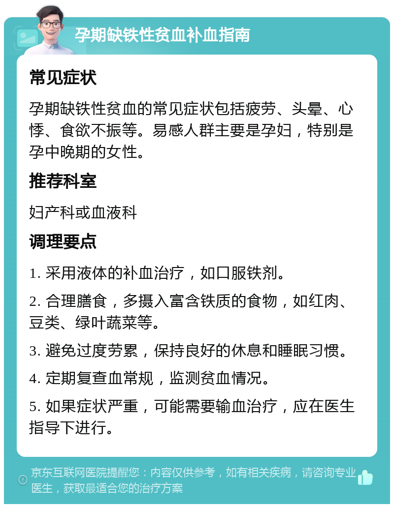 孕期缺铁性贫血补血指南 常见症状 孕期缺铁性贫血的常见症状包括疲劳、头晕、心悸、食欲不振等。易感人群主要是孕妇，特别是孕中晚期的女性。 推荐科室 妇产科或血液科 调理要点 1. 采用液体的补血治疗，如口服铁剂。 2. 合理膳食，多摄入富含铁质的食物，如红肉、豆类、绿叶蔬菜等。 3. 避免过度劳累，保持良好的休息和睡眠习惯。 4. 定期复查血常规，监测贫血情况。 5. 如果症状严重，可能需要输血治疗，应在医生指导下进行。