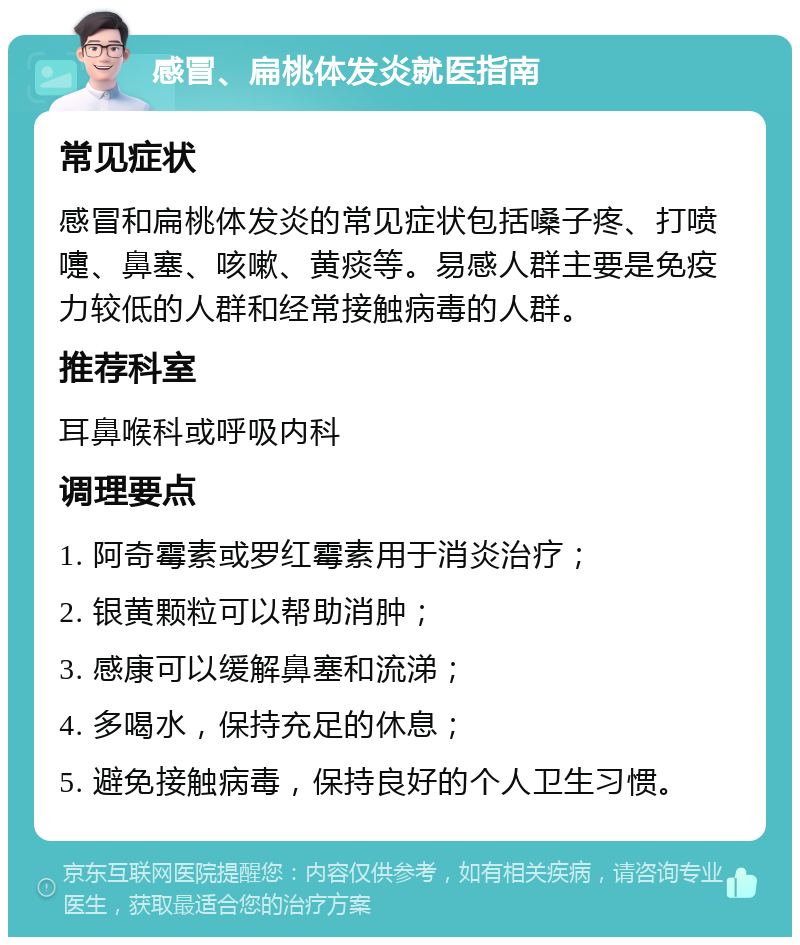 感冒、扁桃体发炎就医指南 常见症状 感冒和扁桃体发炎的常见症状包括嗓子疼、打喷嚏、鼻塞、咳嗽、黄痰等。易感人群主要是免疫力较低的人群和经常接触病毒的人群。 推荐科室 耳鼻喉科或呼吸内科 调理要点 1. 阿奇霉素或罗红霉素用于消炎治疗； 2. 银黄颗粒可以帮助消肿； 3. 感康可以缓解鼻塞和流涕； 4. 多喝水，保持充足的休息； 5. 避免接触病毒，保持良好的个人卫生习惯。