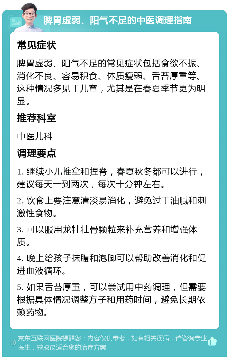 脾胃虚弱、阳气不足的中医调理指南 常见症状 脾胃虚弱、阳气不足的常见症状包括食欲不振、消化不良、容易积食、体质瘦弱、舌苔厚重等。这种情况多见于儿童，尤其是在春夏季节更为明显。 推荐科室 中医儿科 调理要点 1. 继续小儿推拿和捏脊，春夏秋冬都可以进行，建议每天一到两次，每次十分钟左右。 2. 饮食上要注意清淡易消化，避免过于油腻和刺激性食物。 3. 可以服用龙牡壮骨颗粒来补充营养和增强体质。 4. 晚上给孩子抹腹和泡脚可以帮助改善消化和促进血液循环。 5. 如果舌苔厚重，可以尝试用中药调理，但需要根据具体情况调整方子和用药时间，避免长期依赖药物。