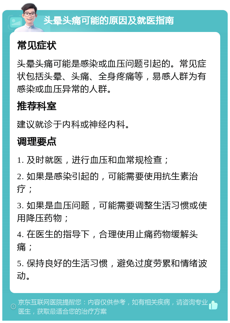 头晕头痛可能的原因及就医指南 常见症状 头晕头痛可能是感染或血压问题引起的。常见症状包括头晕、头痛、全身疼痛等，易感人群为有感染或血压异常的人群。 推荐科室 建议就诊于内科或神经内科。 调理要点 1. 及时就医，进行血压和血常规检查； 2. 如果是感染引起的，可能需要使用抗生素治疗； 3. 如果是血压问题，可能需要调整生活习惯或使用降压药物； 4. 在医生的指导下，合理使用止痛药物缓解头痛； 5. 保持良好的生活习惯，避免过度劳累和情绪波动。