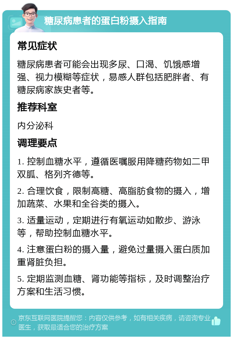 糖尿病患者的蛋白粉摄入指南 常见症状 糖尿病患者可能会出现多尿、口渴、饥饿感增强、视力模糊等症状，易感人群包括肥胖者、有糖尿病家族史者等。 推荐科室 内分泌科 调理要点 1. 控制血糖水平，遵循医嘱服用降糖药物如二甲双胍、格列齐德等。 2. 合理饮食，限制高糖、高脂肪食物的摄入，增加蔬菜、水果和全谷类的摄入。 3. 适量运动，定期进行有氧运动如散步、游泳等，帮助控制血糖水平。 4. 注意蛋白粉的摄入量，避免过量摄入蛋白质加重肾脏负担。 5. 定期监测血糖、肾功能等指标，及时调整治疗方案和生活习惯。