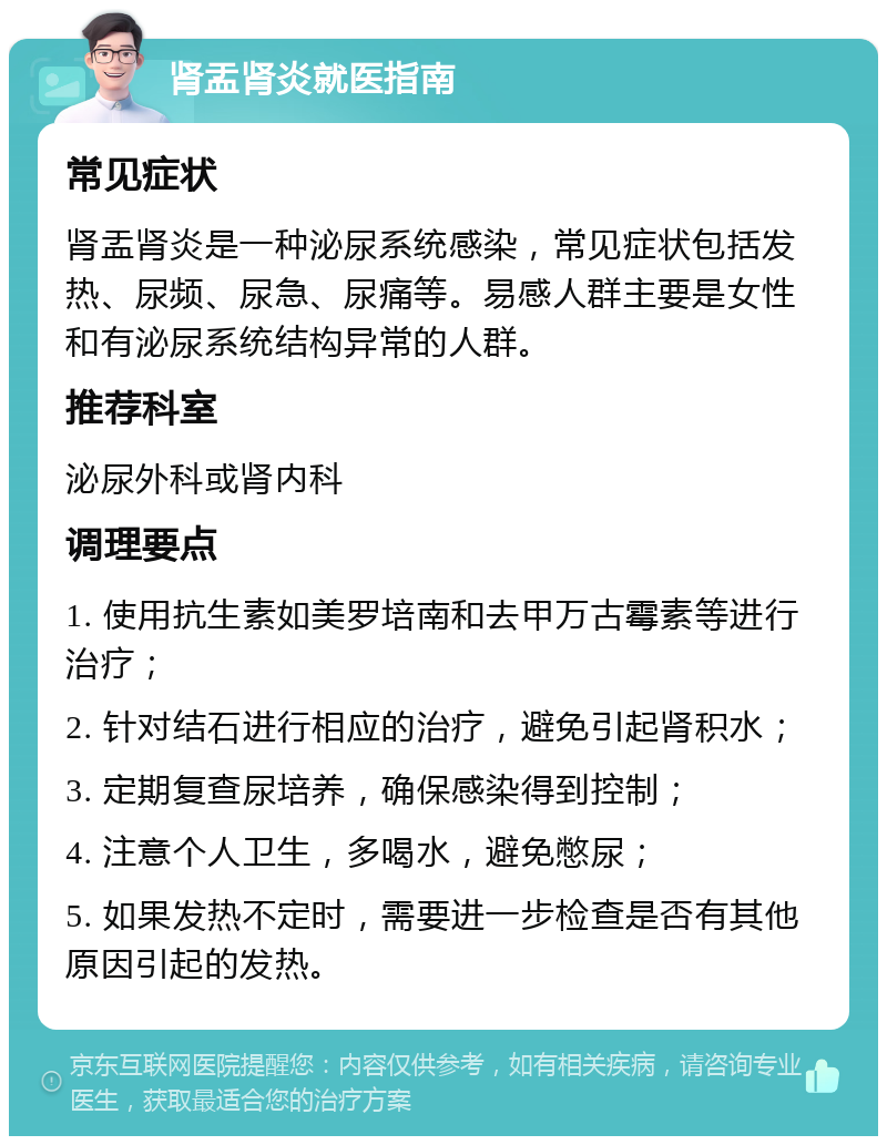 肾盂肾炎就医指南 常见症状 肾盂肾炎是一种泌尿系统感染，常见症状包括发热、尿频、尿急、尿痛等。易感人群主要是女性和有泌尿系统结构异常的人群。 推荐科室 泌尿外科或肾内科 调理要点 1. 使用抗生素如美罗培南和去甲万古霉素等进行治疗； 2. 针对结石进行相应的治疗，避免引起肾积水； 3. 定期复查尿培养，确保感染得到控制； 4. 注意个人卫生，多喝水，避免憋尿； 5. 如果发热不定时，需要进一步检查是否有其他原因引起的发热。