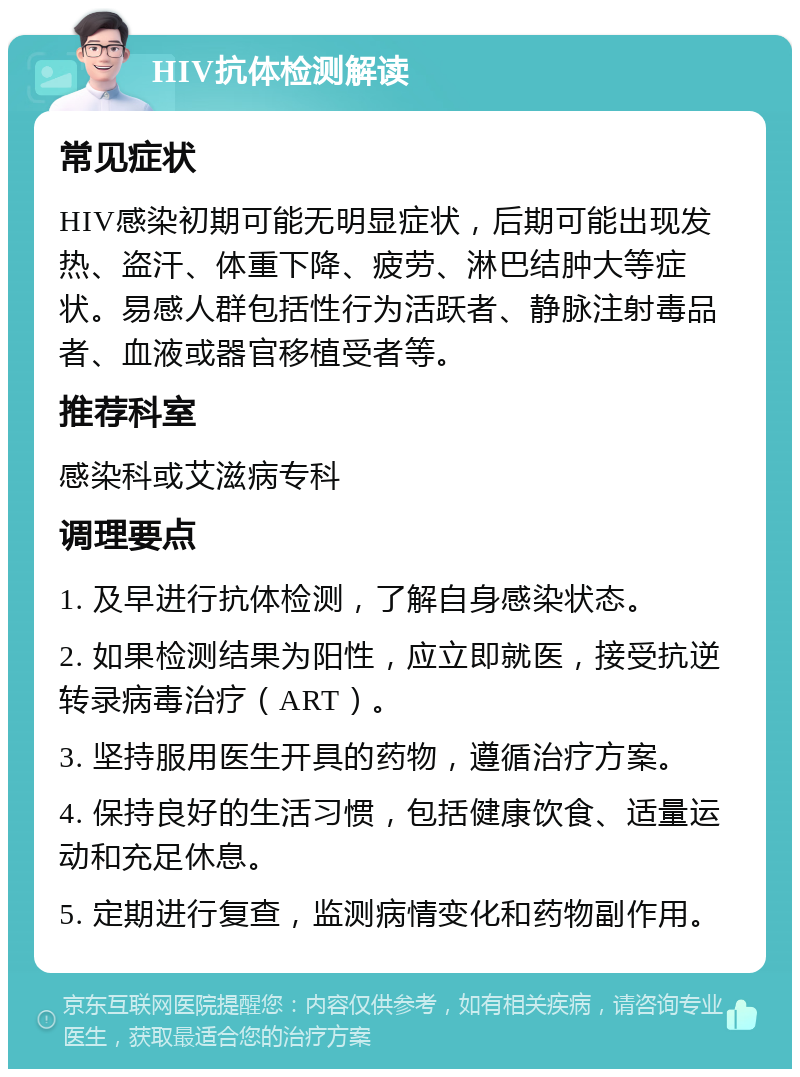 HIV抗体检测解读 常见症状 HIV感染初期可能无明显症状，后期可能出现发热、盗汗、体重下降、疲劳、淋巴结肿大等症状。易感人群包括性行为活跃者、静脉注射毒品者、血液或器官移植受者等。 推荐科室 感染科或艾滋病专科 调理要点 1. 及早进行抗体检测，了解自身感染状态。 2. 如果检测结果为阳性，应立即就医，接受抗逆转录病毒治疗（ART）。 3. 坚持服用医生开具的药物，遵循治疗方案。 4. 保持良好的生活习惯，包括健康饮食、适量运动和充足休息。 5. 定期进行复查，监测病情变化和药物副作用。