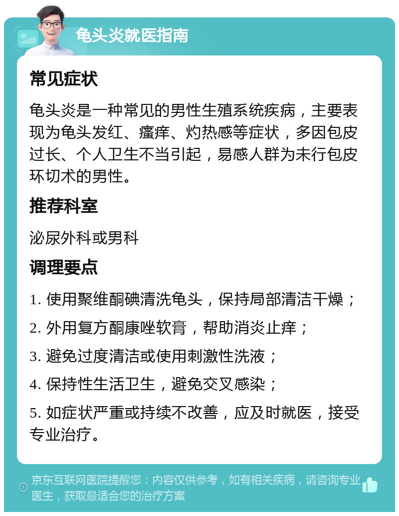 龟头炎就医指南 常见症状 龟头炎是一种常见的男性生殖系统疾病，主要表现为龟头发红、瘙痒、灼热感等症状，多因包皮过长、个人卫生不当引起，易感人群为未行包皮环切术的男性。 推荐科室 泌尿外科或男科 调理要点 1. 使用聚维酮碘清洗龟头，保持局部清洁干燥； 2. 外用复方酮康唑软膏，帮助消炎止痒； 3. 避免过度清洁或使用刺激性洗液； 4. 保持性生活卫生，避免交叉感染； 5. 如症状严重或持续不改善，应及时就医，接受专业治疗。