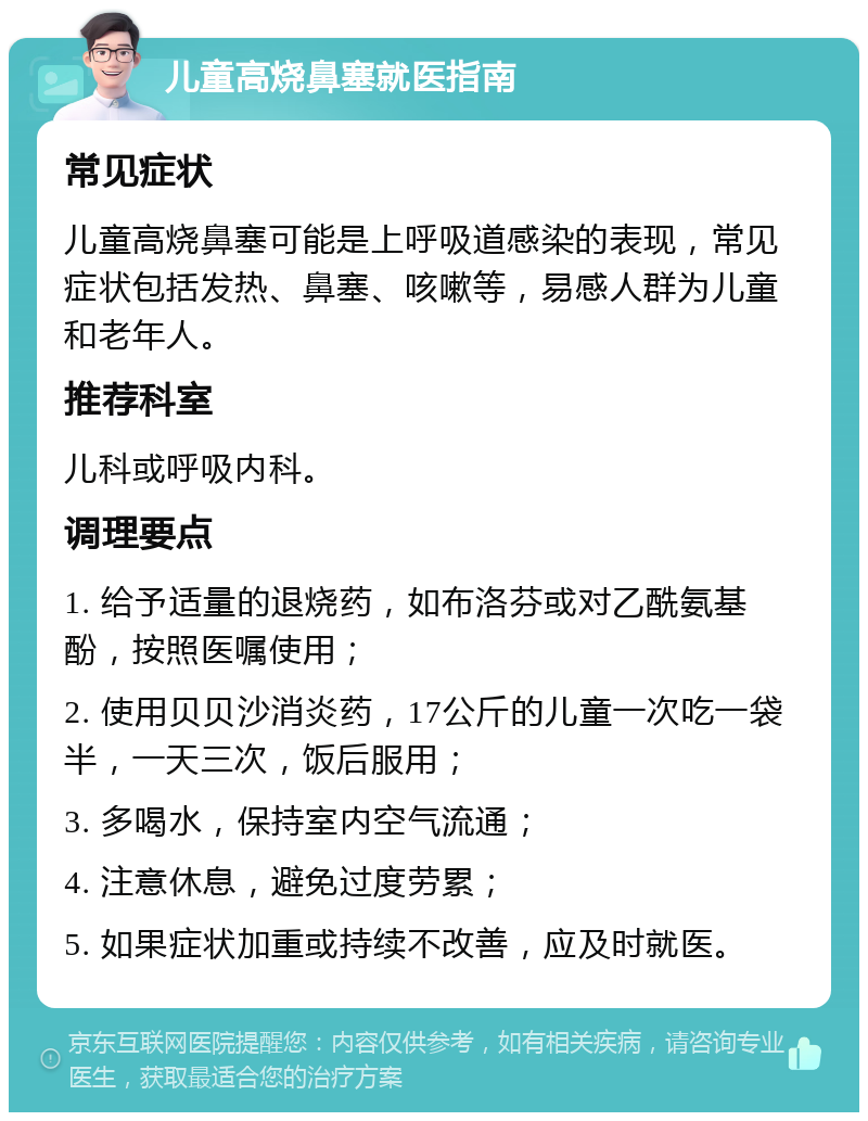 儿童高烧鼻塞就医指南 常见症状 儿童高烧鼻塞可能是上呼吸道感染的表现，常见症状包括发热、鼻塞、咳嗽等，易感人群为儿童和老年人。 推荐科室 儿科或呼吸内科。 调理要点 1. 给予适量的退烧药，如布洛芬或对乙酰氨基酚，按照医嘱使用； 2. 使用贝贝沙消炎药，17公斤的儿童一次吃一袋半，一天三次，饭后服用； 3. 多喝水，保持室内空气流通； 4. 注意休息，避免过度劳累； 5. 如果症状加重或持续不改善，应及时就医。