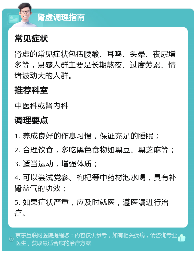 肾虚调理指南 常见症状 肾虚的常见症状包括腰酸、耳鸣、头晕、夜尿增多等，易感人群主要是长期熬夜、过度劳累、情绪波动大的人群。 推荐科室 中医科或肾内科 调理要点 1. 养成良好的作息习惯，保证充足的睡眠； 2. 合理饮食，多吃黑色食物如黑豆、黑芝麻等； 3. 适当运动，增强体质； 4. 可以尝试党参、枸杞等中药材泡水喝，具有补肾益气的功效； 5. 如果症状严重，应及时就医，遵医嘱进行治疗。