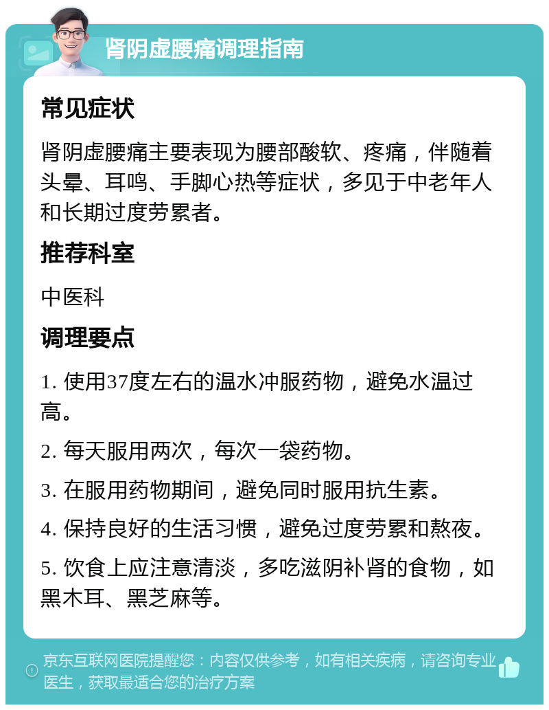 肾阴虚腰痛调理指南 常见症状 肾阴虚腰痛主要表现为腰部酸软、疼痛，伴随着头晕、耳鸣、手脚心热等症状，多见于中老年人和长期过度劳累者。 推荐科室 中医科 调理要点 1. 使用37度左右的温水冲服药物，避免水温过高。 2. 每天服用两次，每次一袋药物。 3. 在服用药物期间，避免同时服用抗生素。 4. 保持良好的生活习惯，避免过度劳累和熬夜。 5. 饮食上应注意清淡，多吃滋阴补肾的食物，如黑木耳、黑芝麻等。