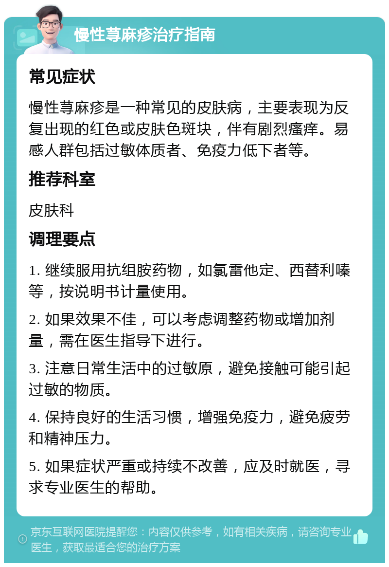 慢性荨麻疹治疗指南 常见症状 慢性荨麻疹是一种常见的皮肤病，主要表现为反复出现的红色或皮肤色斑块，伴有剧烈瘙痒。易感人群包括过敏体质者、免疫力低下者等。 推荐科室 皮肤科 调理要点 1. 继续服用抗组胺药物，如氯雷他定、西替利嗪等，按说明书计量使用。 2. 如果效果不佳，可以考虑调整药物或增加剂量，需在医生指导下进行。 3. 注意日常生活中的过敏原，避免接触可能引起过敏的物质。 4. 保持良好的生活习惯，增强免疫力，避免疲劳和精神压力。 5. 如果症状严重或持续不改善，应及时就医，寻求专业医生的帮助。