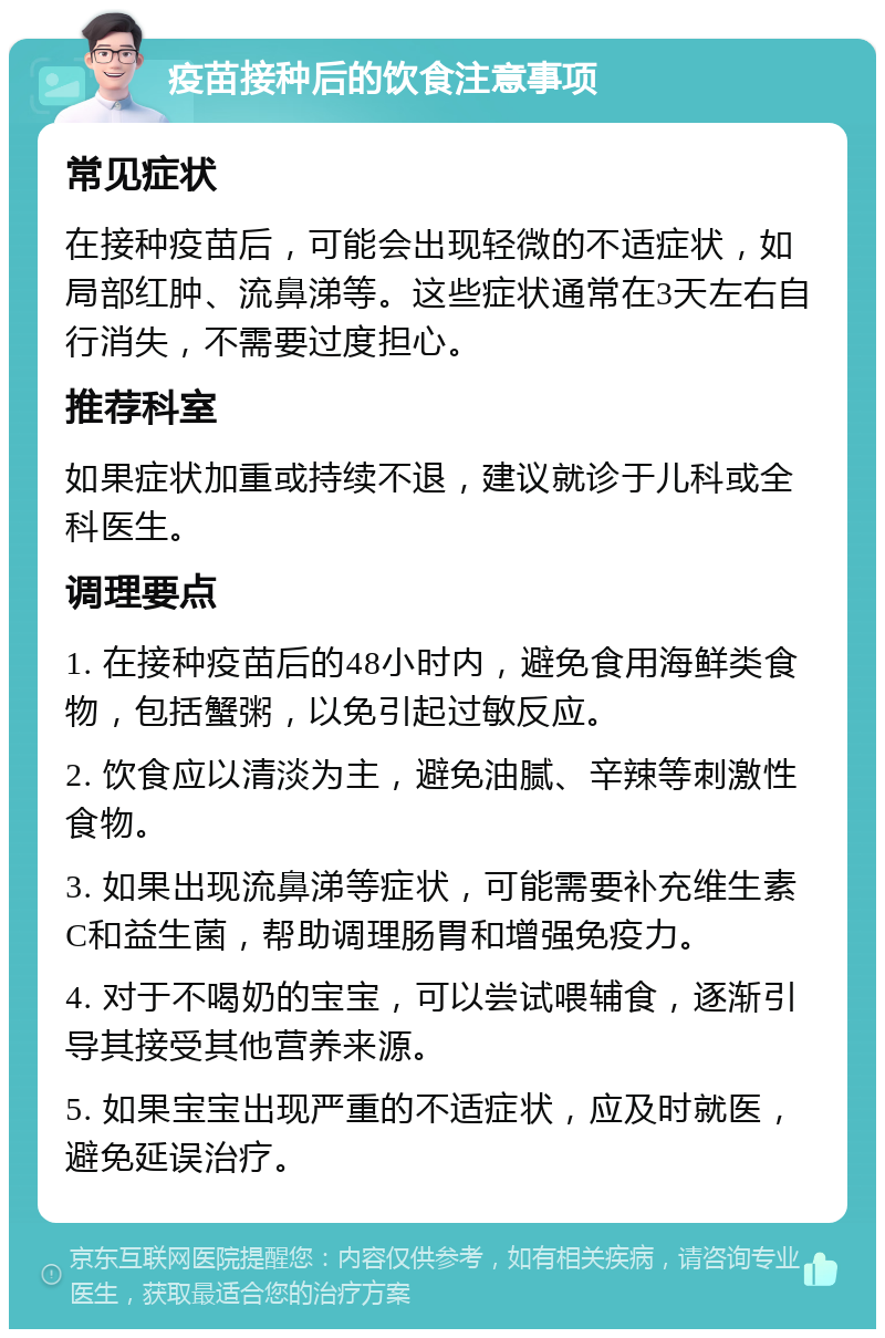 疫苗接种后的饮食注意事项 常见症状 在接种疫苗后，可能会出现轻微的不适症状，如局部红肿、流鼻涕等。这些症状通常在3天左右自行消失，不需要过度担心。 推荐科室 如果症状加重或持续不退，建议就诊于儿科或全科医生。 调理要点 1. 在接种疫苗后的48小时内，避免食用海鲜类食物，包括蟹粥，以免引起过敏反应。 2. 饮食应以清淡为主，避免油腻、辛辣等刺激性食物。 3. 如果出现流鼻涕等症状，可能需要补充维生素C和益生菌，帮助调理肠胃和增强免疫力。 4. 对于不喝奶的宝宝，可以尝试喂辅食，逐渐引导其接受其他营养来源。 5. 如果宝宝出现严重的不适症状，应及时就医，避免延误治疗。